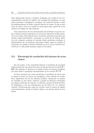 66 An´alisis est´atico de estructuras por el m´etodo matricial 
ellos (t´ıpicamente barras o muelles) modelados por medio de las cor-respondientes 
matrices de rigidez. Las variables del problema, ya sean 
datos conocidos o inc´ognitas a averiguar, son todas las fuerzas y todos 
los desplazamientos de dicho conjunto discreto de nudos. Lo que ocurre 
entre un nudo y otro no es tenido en cuenta para nada, aparte de en las 
matrices de rigidez de cada elemento. 
Una consecuencia de esta discretizaci´on del problema es que las car-gas 
o fuerzas externas aplicadas a la estructura solamente pueden apare-cer 
en los nudos. Para dejarlo claro: el m´etodo matricial no permite que 
existan cargas distribuidas o puntuales en mitad de las barras. Exis-ten, 
por supuesto, maneras de abordar dichos problemas mediante el 
planteamiento de un problema equivalente donde cargas no nodales se 
convierten en nodales (cuesti´on abordada en §4.4), pero el m´etodo ma-tricial 
per se s´olo puede manejar cargas en los nudos. 
3.5. Estrategia de resoluci´on del sistema de ecua-ciones 
En este punto, se ha conseguido plantear el problema de peque˜nas 
deformaciones de una estructura como un sistema lineal en la forma F 
= 
KU. Sin embargo, el sistema no se puede resolver de manera inmediata 
por estar datos e incognitas entremezcladas en los vectores F 
y U. 
Se hace necesario por tanto particionar el problema de forma que 
se tenga al menos un vector sin inc´ognitas. Como m´etodo de resolu-ci 
´on, seguiremos uno de los m´etodos posibles, consistente en separar 
las variables en dos clases: relativas a grados de libertad restringidos 
por alguna condici´on de contorno, y relativas a grados de libertad libres 
de desplazarse, a las que denotaremos por las letras R y L, respecti-vamente. 
Particionaremos tanto los vectores como la matriz de rigidez 
consecuentemente, siendo el objetivo llegar a un sistema lineal de esta 
forma: 
 
