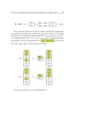 Cap´ıtulo 3. M´etodo matricial de ensamblaje y resoluci´on 67 
F 
= KU 
=⇒ 
 
 
F 
R 
F 
L 
 
 = 
 
 KRR KRL 
KLR KLL 
 
 
 
 
U 
R 
U 
L 
 
 (3.5.1) 
Como ejemplo ilustrativo de c´omo realizar la partici´on, supongamos 
que tenemos un problema con solamente un par de nudos (1 y 2), siendo 
modelados por medio de las solicitaciones F 
= (f1x f1y M1 f2x f2y M2)⊤ 
y los desplazamientos U 
= (u1x u1y θ1 u2x u2y θ2)⊤. Si las dimensiones 
restringidas son las correspondientes a ( u1x , u1y , u2x ) y las libres 
son ( θ1 , u2y , θ2 ), se proceder´ıa como sigue: 
F 
= 
 
 
f1x 
f1y 
M1 
f2x 
f2y 
M2 
 
 
=⇒ 
 
 
F 
R 
F 
L 
 
 = 
 
 
f1x 
f1y 
f2x 
M1 
f2y 
M2 
 
 
U 
= 
 
 
u1x 
u1y 
θ1 
u2x 
u2y 
θ2 
 
 
=⇒ 
 
 
U 
R 
U 
L 
 
 = 
 
 
u1x 
u1y 
u2x 
θ1 
u2y 
θ1 
 
 
Y lo mismo aplicado a la matriz K llevar´ıa a: 
 