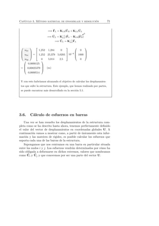 Cap´ıtulo 3. M´etodo matricial de ensamblaje y resoluci´on 71 
=⇒ F 
L = KLRU 
R +KLLU 
L 
=⇒ U 
LL(F 
L = K−1 
✚❃0 
U 
L −KLR✚ 
R) 
=⇒ U 
L = K−1 
LL 
F 
L 
 
 
u2x 
u3x 
u3y 
 
 
= 
 
 
1,252 1,284 0 
1,252 25,379 5,0205 
0 5,014 2,5 
 
 
10−8 
 
 
0 
1000 
0 
 
 
= 
 
 
0,0000125 
0,00025379 
0,0000514 
 
 
(m) 
Y con esto habr´ıamos alcanzado el objetivo de calcular los desplazamien-tos 
que sufre la estructura. Este ejemplo, que hemos realizado por partes, 
se puede encontrar m´as desarrollado en la secci´on 5.1. 
3.6. C´alculo de esfuerzos en barras 
Una vez se han resuelto los desplazamientos de la estructura com-pleta 
como se ha descrito hasta ahora, tenemos perfectamente definido 
el valor del vector de desplazamientos en coordenadas globales U. A 
continuaci´on vamos a mostrar como, a partir de ´unicamente esta infor-maci 
´on y las matrices de rigidez, es posible calcular los esfuerzos que 
soporta cada una de las barras de la estructura. 
Supongamos que nos centramos en una barra en particular situada 
entre los nudos i y j. Los esfuerzos vendr´an determinados por c´omo ha 
sido obligada a deformarse en dichos extremos, valores que nombramos 
como U 
i y U 
j y que conocemos por ser una parte del vector U. 
 