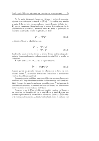 Cap´ıtulo 3. M´etodo matricial de ensamblaje y resoluci´on 73 
Por lo tanto ´unicamente hemos de calcular el vector de desplaza-mientos 
en coordenadas locales ˆua = (ˆuai 
ˆuaj 
)⊤, lo cual es muy sencillo 
a partir de los vectores correspondientes en coordenadas globales U 
i y 
U 
j que ya conocemos. Recordando que la matriz de transformaci´on de 
coordenadas de la barra a, denotada como Ta, tiene la propiedad de 
convertir coordenadas locales en globales, es decir: 
ua = Taˆua (3.6.2) 
es directo obtener la relaci´on inversa: 
ˆua = (Ta)−1ua 
= (Ta)⊤ua (3.6.3) 
donde se ha usado el hecho de que la inversa de una matriz ortogonal y 
unitaria (como es el caso de cualquier matriz de rotaci´on), es igual a su 
traspuesta. 
A partir de Ec. 3.6.1 y Ec. 3.6.3 se sigue entonces: 
ˆf 
a = ˆK 
a(Ta)⊤ua (3.6.4) 
f´ormula que ya nos permite calcular los esfuerzos de la barra en coor-denadas 
locales 
ˆf 
a, al disponer de todos los t´erminos de la derecha tras 
resolver el problema matricial. 
Solamente queda un ´ultimo paso, que si bien parece superfluo en este 
momento, serf 
a ´muy conveniente en casos de existir cargas no nodales (ver 
ˆ§4.4). Se trata de pasar los esfuerzos obtenidos como 
a del sistema de 
coordenadas empleado en c´alculo matricial al sistema de coordenadas 
correspondiente a resistencia de materiales. 
Como se ve en la Figura 3.6.2, este cambio consiste en llamar a 
los esfuerzos en direcci´on del eje x local (ˆfx) e y local (ˆf 
y) por sus 
nombres significativos en resistencia de materiales: axiles (N) y cortantes 
(V ), correspondientemente. Adem´as, tanto el axil, como el cortante y el 
 