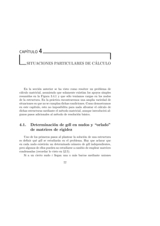 CAP´ITULO 4 
SITUACIONES PARTICULARES DE C´ALCULO 
En la secci´on anterior se ha visto como resolver un problema de 
c´alculo matricial, asumiendo que solamente exist´ıan los apoyos simples 
resumidos en la Figura 3.4.1 y que s´olo ten´ıamos cargas en los nudos 
de la estructura. En la pr´actica encontraremos una amplia variedad de 
situaciones en que no se cumplan dichas condiciones. Como demostramos 
en este cap´ıtulo, esto no imposibilita para nada afrontar el c´alculo de 
dichas estructuras mediante el m´etodo matricial, aunque introducir´a al-gunos 
pasos adicionales al m´etodo de resoluci´on b´asico. 
4.1. Determinaci´on de gdl en nudos y “orlado” 
de matrices de rigidez 
Uno de los primeros pasos al plantear la soluci´on de una estructura 
es definir qu´e gdl se estudiar´an en el problema. Hay que aclarar que 
en cada nudo existir´an un determinado n´umero de gdl independientes, 
pero algunos de ellos pueden no estudiarse a cambio de emplear matrices 
condensadas (recordar lo visto en §2.5). 
Si a un cierto nudo i llegan una o m´as barras mediante uniones 
77 
 