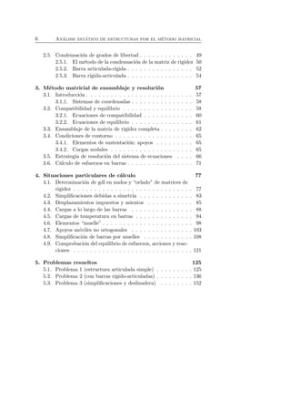6 An´alisis est´atico de estructuras por el m´etodo matricial 
2.5. Condensaci´on de grados de libertad . . . . . . . . . . . . . 49 
2.5.1. El m´etodo de la condensaci´on de la matriz de rigidez 50 
2.5.2. Barra articulada-r´ıgida . . . . . . . . . . . . . . . . 52 
2.5.3. Barra r´ıgida-articulada . . . . . . . . . . . . . . . . 54 
3. M´etodo matricial de ensamblaje y resoluci´on 57 
3.1. Introducci´on . . . . . . . . . . . . . . . . . . . . . . . . . . 57 
3.1.1. Sistemas de coordenadas . . . . . . . . . . . . . . . 58 
3.2. Compatibilidad y equilibrio . . . . . . . . . . . . . . . . . 58 
3.2.1. Ecuaciones de compatibilidad . . . . . . . . . . . . 60 
3.2.2. Ecuaciones de equilibrio . . . . . . . . . . . . . . . 61 
3.3. Ensamblaje de la matriz de rigidez completa . . . . . . . . 62 
3.4. Condiciones de contorno . . . . . . . . . . . . . . . . . . . 65 
3.4.1. Elementos de sustentaci´on: apoyos . . . . . . . . . 65 
3.4.2. Cargas nodales . . . . . . . . . . . . . . . . . . . . 65 
3.5. Estrategia de resoluci´on del sistema de ecuaciones . . . . 66 
3.6. C´alculo de esfuerzos en barras . . . . . . . . . . . . . . . . 71 
4. Situaciones particulares de c´alculo 77 
4.1. Determinaci´on de gdl en nudos y “orlado” de matrices de 
rigidez . . . . . . . . . . . . . . . . . . . . . . . . . . . . . 77 
4.2. Simplificaciones debidas a simetr´ıa . . . . . . . . . . . . . 83 
4.3. Desplazamientos impuestos y asientos . . . . . . . . . . . 85 
4.4. Cargas a lo largo de las barras . . . . . . . . . . . . . . . 88 
4.5. Cargas de temperatura en barras . . . . . . . . . . . . . . 94 
4.6. Elementos “muelle” . . . . . . . . . . . . . . . . . . . . . . 98 
4.7. Apoyos m´oviles no ortogonales . . . . . . . . . . . . . . . 103 
4.8. Simplificaci´on de barras por muelles . . . . . . . . . . . . 108 
4.9. Comprobaci´on del equilibrio de esfuerzos, acciones y reac-ciones 
. . . . . . . . . . . . . . . . . . . . . . . . . . . . . 121 
5. Problemas resueltos 125 
5.1. Problema 1 (estructura articulada simple) . . . . . . . . . 125 
5.2. Problema 2 (con barras r´ıgido-articuladas) . . . . . . . . . 136 
5.3. Problema 3 (simplificaciones y deslizadera) . . . . . . . . 152 
 