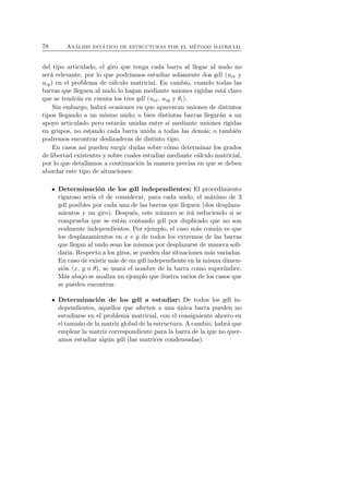 78 An´alisis est´atico de estructuras por el m´etodo matricial 
del tipo articulado, el giro que tenga cada barra al llegar al nudo no 
ser´a relevante, por lo que podr´ıamos estudiar solamente dos gdl (uix y 
uiy) en el problema de c´alculo matricial. En cambio, cuando todas las 
barras que lleguen al nudo lo hagan mediante uniones r´ıgidas est´a claro 
que se tendr´an en cuenta los tres gdl (uix, uiy y θi). 
Sin embargo, habr´a ocasiones en que aparezcan uniones de distintos 
tipos llegando a un mismo nudo; o bien distintas barras llegar´an a un 
apoyo articulado pero estar´an unidas entre s´ı mediante uniones r´ıgidas 
en grupos, no estando cada barra unida a todas las dem´as; o tambi´en 
podremos encontrar deslizaderas de distinto tipo. 
En casos as´ı pueden surgir dudas sobre c´omo determinar los grados 
de libertad existentes y sobre cuales estudiar mediante c´alculo matricial, 
por lo que detallamos a continuaci´on la manera precisa en que se deben 
abordar este tipo de situaciones: 
Determinaci´on de los gdl independientes: El procedimiento 
riguroso ser´ıa el de considerar, para cada nudo, el m´aximo de 3 
gdl posibles por cada una de las barras que lleguen (dos desplaza-mientos 
y un giro). Despu´es, este n´umero se ir´a reduciendo si se 
comprueba que se est´an contando gdl por duplicado que no son 
realmente independientes. Por ejemplo, el caso m´as com´un es que 
los desplazamientos en x e y de todos los extremos de las barras 
que llegan al nudo sean los mismos por desplazarse de manera soli-daria. 
Respecto a los giros, se pueden dar situaciones m´as variadas. 
En caso de existir m´as de un gdl independiente en la misma dimen-si 
´on (x, y o θ), se usar´a el nombre de la barra como super´ındice. 
M´as abajo se analiza un ejemplo que ilustra varios de los casos que 
se pueden encontrar. 
Determinaci´on de los gdl a estudiar: De todos los gdl in-dependientes, 
aquellos que afecten a una ´unica barra pueden no 
estudiarse en el problema matricial, con el consiguiente ahorro en 
el tama˜no de la matriz global de la estructura. A cambio, habr´a que 
emplear la matriz correspondiente para la barra de la que no quer-amos 
estudiar alg´un gdl (las matrices condensadas). 
 