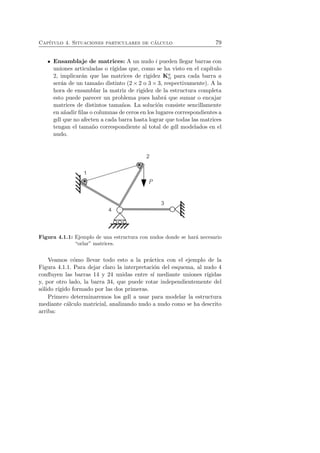 Cap´ıtulo 4. Situaciones particulares de c´alculo 79 
Ensamblaje de matrices: A un nudo i pueden llegar barras con 
uniones articuladas o r´ıgidas que, como se ha visto en el cap´ıtulo 
2, implicar´an que las matrices de rigidez Ka 
ii para cada barra a 
ser´an de un tama˜no distinto (2×2 o 3×3, respectivamente). A la 
hora de ensamblar la matriz de rigidez de la estructura completa 
esto puede parecer un problema pues habr´a que sumar o encajar 
matrices de distintos tama˜nos. La soluci´on consiste sencillamente 
en a˜nadir filas o columnas de ceros en los lugares correspondientes a 
gdl que no afecten a cada barra hasta lograr que todas las matrices 
tengan el tama˜no correspondiente al total de gdl modelados en el 
nudo. 
Figura 4.1.1: Ejemplo de una estructura con nudos donde se har´a necesario 
“orlar” matrices. 
Veamos c´omo llevar todo esto a la pr´actica con el ejemplo de la 
Figura 4.1.1. Para dejar claro la interpretaci´on del esquema, al nudo 4 
confluyen las barras 14 y 24 unidas entre s´ı mediante uniones r´ıgidas 
y, por otro lado, la barra 34, que puede rotar independientemente del 
s´olido r´ıgido formado por las dos primeras. 
Primero determinaremos los gdl a usar para modelar la estructura 
mediante c´alculo matricial, analizando nudo a nudo como se ha descrito 
arriba: 
 