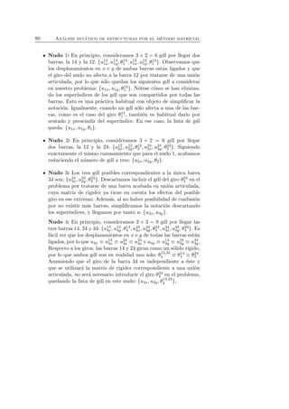 80 An´alisis est´atico de estructuras por el m´etodo matricial 
Nudo 1: En principio, consideramos 3 × 2 = 6 gdl por llegar dos 
barras, la 14 y la 12: {u14 
1x, u14 
1y, θ14 
1 , u12 
1x, u12 
1y, θ12 
1 }. Observamos que 
los desplazamientos en x e y de ambas barras estan ´ligados y que 
el giro del nudo no afecta a la barra 12 por tratarse de una union 
´articulada, por lo que s´olo quedan los siguientes gdl a considerar 
en nuestro problema: {u1x, u1y, θ14 
1 }. Notese ´como ´se han elimina-do 
los super´ındices de los gdl que son compartidos por todas las 
barras. Esto es una pr´actica habitual con objeto de simplificar la 
notaci´on. Igualmente, cuando un gdl s´olo afecta a una de las bar-ras, 
como es el caso del giro θ14 
1 , tambi´en es habitual darlo por 
sentado y prescindir del super´ındice. En ese caso, la lista de gdl 
queda: {u1x, u1y, θ1}. 
Nudo 2: En principio, consideramos 3 × 2 = 6 gdl por llegar 
dos barras, la 12 y la 24: {u12 
2x, u12 
2y, θ12 
2 , u24 
2x, u24 
2y, θ24 
2 }. Siguiendo 
exactamente el mismo razonamiento que para el nudo 1, acabamos 
reduciendo el numero ´de gdl a tres: {u2x, u2y, θ2}. 
Nudo 3: Los tres gdl posibles correspondientes a la unica ´barra 
34 son: {u34 
3x, u34 
3y, θ34 
3 }. Descartamos incluir el gdl del giro θ34 
3 en el 
problema por tratarse de una barra acabada en union ´articulada, 
cuya matriz de rigidez ya tiene en cuenta los efectos del posible 
giro en ese extremo. Adem´as, al no haber posibilidad de confusion 
´por no existir mas ´barras, simplificamos la notacion ´descartando 
los super´ındices, y llegamos por tanto a: {u3x, u3y}. 
Nudo 4: En principio, consideramos 3 × 3 = 9 gdl por llegar las 
tres barras 14, 24 y 34: {u14 
4x, u14 
4y, θ14 
, u24 
4x, u24 
4y, θ24 
, u34 
4x, u34 
4 4 4y, θ34 
4 }. Es 
f´acil ver que los desplazamientos en x e y de todas las barras est´an 
ligados, por lo que u4x ≡ u14 
4x ≡ u24 
4x ≡ u34 
4x y u4y ≡ u14 
4y ≡ u24 
4y ≡ u34 
4y. 
Respecto a los giros, las barras 14 y 24 giran como un s´olido r´ıgido, 
por lo que ambos gdl son en realidad uno solo: θ14,24 
4 ≡ θ14 
4 ≡ θ24 
4 . 
Asumiendo que el giro de la barra 34 es independiente a ´este y 
que se utilizar´a la matriz de rigidez correspondiente a una uni´on 
articulada, no ser´a necesario introducir el giro θ34 
4 en el problema, 
quedando la lista de gdl en este nudo: {u4x, u4y, θ14,24 
4 }. 
 
