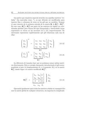 82 An´alisis est´atico de estructuras por el m´etodo matricial 
Las partes que requieren especial atenci´on son aquellas matrices “or-ladas” 
(las marcadas como ·⋆), ya que deber´an ser modificadas para 
insertar filas o columnas de ceros en los gdl que no modelen. Veamos 
el caso concreto de la primera entrada de la matriz K, la K14 
11 + K12 
11 
⋆. 
11 y K12 
En este caso, K14 
11 son parte de las matrices de rigidez en coor-denadas 
globales para barras del tipo biempotada y biarticulada cuyas 
expresiones se vieron en las secciones 2.3 y 2.2, respectivamente. Es 
interesante representar expl´ıcitamente qu´e gdl relacionan cada una de 
ellas: 
 
 
f1x 
f1y 
M1 
 
 
14 
= 
 
 
a11 a12 a13 
a21 a22 a23 
a31 a32 a33 
 
 

   
K14 
11 
 
 
u1x 
u1y 
θ1 
 
 
(4.1.2) 
 
 f1x 
f1y 
 
 
12 
= 
 
 b11 b12 
b21 b22 
 
 

   
K12 
11 
 
 u1x 
u1y 
 
 (4.1.3) 
La diferencia de tama˜nos hace que no podamos sumar ambas matri-ces 
directamente. Esto se arregla claramente introduciendo el gdl corres-pondiente 
al giro (el desplazamiento θ1 y el momento M1) en la matriz 
K12 
11, dando lugar a la matriz modificada K12 
11 
⋆: 
K12 
11 
⋆ 
= 
 
 
b11 b12 0 
b21 b22 0 
0 0 0 
 
 

   
 
 
f1x 
f1y 
M1 
u1x u1y θ1 
(4.1.4) 
Operando igualmente para todas las matrices orladas se conseguir´a for-mar 
la matriz global de cualquier estructura, sin importar lo complicado 
 