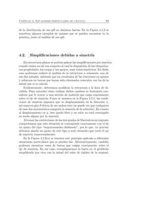 Cap´ıtulo 4. Situaciones particulares de c´alculo 83 
de la distribuci´on de sus gdl en distintas barras. En la Figura 4.1.2 se 
muestran algunos ejemplos de uniones que se pueden encontrar en la 
pr´actica, junto al an´alisis de sus gdl. 
4.2. Simplificaciones debidas a simetr´ıa 
En estructuras planas se podr´an aplicar las simplificaciones por simetr´ıa 
cuando exista un eje con respecto al cual la disposici´on de los elementos, 
sus propiedades, las cargas y los apoyos, sean todos sim´etricos. En dicho 
caso podremos reducir el an´alisis de la estructura a solamente una de 
sus dos mitades, sabiendo que los resultados de las reacciones en apoyos 
y esfuerzos en barras que hayan sido eliminados coinciden con los de la 
mitad que s´ı se calcula. 
Evidentemente, deberemos modificar la estructura a la hora de di-vidirla. 
Para entender c´omo realizar dichos cambios es ilustrativo con-siderar 
qu´e le ocurre a una secci´on de material que caiga exactamente 
sobre el eje de simetr´ıa. Como se muestra en la Figura 4.2.1, las condi-ciones 
de simetr´ıa imponen que su desplazamiento en la direcci´on x, 
as´ı como su giro θ deben de ser ambos cero (se puede ver que cualquiera 
de esos dos movimientos romper´ıa la simetr´ıa de la soluci´on). En cuanto 
al desplazamiento en y, ´este queda libre y su valor no est´a restringido 
en modo alguno por la simetr´ıa. 
Al tomar las restricciones de los tres grados de libertad en su conjunto 
comprobamos que esta situaci´on se corresponde exactamente con el de 
un apoyo del tipo “empotramiento deslizante”, por lo que, en general, 
debemos a˜nadir un apoyo de este tipo a todo elemento que corte el eje 
de simetr´ıa transversalmente. 
En la Figura 4.2.2(a) se muestra este principio aplicado a diferentes 
situaciones particulares que se pueden dar. Alternativamente, tambi´en 
podemos encontrar casos de barras que caigan exactamente sobre el 
eje de simetr´ıa. En ese caso, reemplazaremos la barra en el problema 
simplificado por otra con la mitad del valor de rigidez de la original, 
 