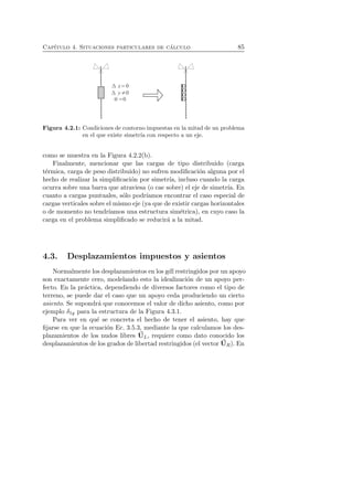 Cap´ıtulo 4. Situaciones particulares de c´alculo 85 
Figura 4.2.1: Condiciones de contorno impuestas en la mitad de un problema 
en el que existe simetr´ıa con respecto a un eje. 
como se muestra en la Figura 4.2.2(b). 
Finalmente, mencionar que las cargas de tipo distribuido (carga 
t´ermica, carga de peso distribuido) no sufren modificaci´on alguna por el 
hecho de realizar la simplificaci´on por simetr´ıa, incluso cuando la carga 
ocurra sobre una barra que atraviesa (o cae sobre) el eje de simetr´ıa. En 
cuanto a cargas puntuales, s´olo podr´ıamos encontrar el caso especial de 
cargas verticales sobre el mismo eje (ya que de existir cargas horizontales 
o de momento no tendr´ıamos una estructura sim´etrica), en cuyo caso la 
carga en el problema simplificado se reducir´a a la mitad. 
4.3. Desplazamientos impuestos y asientos 
Normalmente los desplazamientos en los gdl restringidos por un apoyo 
son exactamente cero, modelando esto la idealizaci´on de un apoyo per-fecto. 
En la pr´actica, dependiendo de diversos factores como el tipo de 
terreno, se puede dar el caso que un apoyo ceda produciendo un cierto 
asiento. Se supondr´a que conocemos el valor de dicho asiento, como por 
ejemplo δ1y para la estructura de la Figura 4.3.1. 
Para ver en qu´e se concreta el hecho de tener el asiento, hay que 
fijarse en que la ecuaci´on Ec. 3.5.3, mediante la que calculamos los des-plazamientos 
de los nudos libres U 
L, requiere como dato conocido los 
desplazamientos de los grados de libertad restringidos (el vector U 
R). En 
 