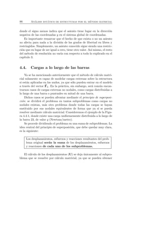 88 An´alisis est´atico de estructuras por el m´etodo matricial 
donde el signo menos indica que el asiento tiene lugar en la direcci´on 
negativa de las coordenadas y en el sistema global de coordenadas. 
Es importante remarcar que el hecho de que exista o no un asiento 
no afecta para nada a la divisi´on de los grados de libertad en libres y 
restringidos. Simplemente, un asiento conocido sigue siendo una restric-ci 
´on que en lugar de ser igual a cero, tiene otro valor. As´ı mismo, el resto 
del m´etodo de resoluci´on no var´ıa con respecto a todo lo explicado en el 
cap´ıtulo 3. 
4.4. Cargas a lo largo de las barras 
Ya se ha mencionado anteriormente que el m´etodo de c´alculo matri-cial 
solamente es capaz de modelar cargas externas sobre la estructura 
si est´an aplicadas en los nudos, ya que s´olo pueden entrar en el modelo 
a trav´es del vector F 
L. En la pr´actica, sin embargo, ser´a com´un encon-trarnos 
casos de cargas externas no nodales, como cargas distribuidas a 
lo largo de una barra o puntuales en mitad de una barra. 
Dichos casos se pueden afrontar mediante el principio de superposi-ci 
´on: se dividir´a el problema en tantos subproblemas como cargas no 
nodales existan, m´as otro problema donde todas las cargas se hayan 
sustituido por sus nodales equivalentes de forma que ya s´ı se pueda 
resolver mediante c´alculo matricial. Consideremos el ejemplo de la Figu-ra 
4.4.1, donde existe una carga uniformemente distribuida a lo largo de 
la barra 23, de valor q (Newtons/metro). 
Se procede dividiendo el problema en una suma de subproblemas. La 
idea central del principio de superposici´on, que debe quedar muy clara, 
es la siguiente: 
Los desplazamientos, esfuerzos y reacciones resultantes del prob-lema 
original ser´an la suma de los desplazamientos, esfuerzos 
y reacciones de cada uno de los subproblemas. 
El c´alculo de los desplazamientos (U) se deja ´unicamente al subpro-blema 
que se resuelve por c´alculo matricial, ya que se pueden obtener 
 