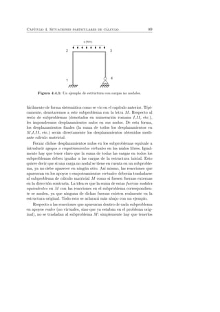 Cap´ıtulo 4. Situaciones particulares de c´alculo 89 
Figura 4.4.1: Un ejemplo de estructura con cargas no nodales. 
f´acilmente de forma sistem´atica como se vio en el cap´ıtulo anterior. T´ıpi-camente, 
denotaremos a este subproblema con la letra M. Respecto al 
resto de subproblemas (denotados en numeraci´on romana I,II, etc.), 
les impondremos desplazamientos nulos en sus nudos. De esta forma, 
los desplazamientos finales (la suma de todos los desplazamientos en 
M,I,II, etc.) ser´an directamente los desplazamientos obtenidos medi-ante 
c´alculo matricial. 
Forzar dichos desplazamientos nulos en los subproblemas equivale a 
introducir apoyos o empotramientos virtuales en los nudos libres. Igual-mente 
hay que tener claro que la suma de todas las cargas en todos los 
subproblemas deben igualar a las cargas de la estructura inicial. Esto 
quiere decir que si una carga no nodal se tiene en cuenta en un subproble-ma, 
ya no debe aparecer en ning´un otro. As´ı mismo, las reacciones que 
aparezcan en los apoyos o empotramientos virtuales deber´an trasladarse 
al subproblema de c´alculo matricial M como si fuesen fuerzas externas 
en la direcci´on contraria. La idea es que la suma de estas fuerzas nodales 
equivalentes en M con las reacciones en el subproblema correspondien-te 
se anulen, ya que ninguna de dichas fuerzas existen realmente en la 
estructura original. Todo esto se aclarar´a m´as abajo con un ejemplo. 
Respecto a las reacciones que aparezcan dentro de cada subproblema 
en apoyos reales (no virtuales, sino que ya estaban en el problema orig-inal), 
no se trasladan al subproblema M: simplemente hay que tenerlos 
 