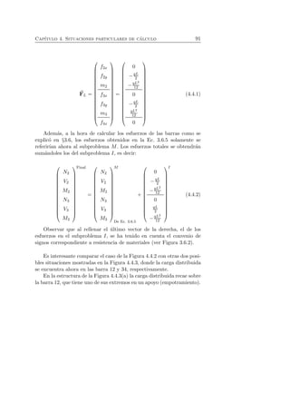 Cap´ıtulo 4. Situaciones particulares de c´alculo 91 
F 
L = 
 
 
f2x 
f2y 
m2 
f3x 
f3y 
m3 
f4x 
 
 
= 
 
 
0 
−qL 
2 
−qL2 
12 
0 
−qL 
2 
qL2 
12 
0 
 
 
(4.4.1) 
Adem´as, a la hora de calcular los esfuerzos de las barras como se 
explic´o en §3.6, los esfuerzos obtenidos en la Ec. 3.6.5 solamente se 
referir´ıan ahora al subproblema M. Los esfuerzos totales se obtendr´an 
sum´andoles los del subproblema I, es decir: 
 
 
N2 
V2 
M2 
N3 
V3 
M3 
 
Final 
 
= 
 
 
N2 
V2 
M2 
N3 
V3 
M3 
 
M 
 
De Ec. 3.6.5 
+ 
 
 
0 
−qL 
2 
−qL2 
12 
0 
qL 
2 
−qL2 
12 
 
I 
 
(4.4.2) 
Observar que al rellenar el ´ultimo vector de la derecha, el de los 
esfuerzos en el subproblema I, se ha tenido en cuenta el convenio de 
signos correspondiente a resistencia de materiales (ver Figura 3.6.2). 
Es interesante comparar el caso de la Figura 4.4.2 con otras dos posi-bles 
situaciones mostradas en la Figura 4.4.3, donde la carga distribuida 
se encuentra ahora en las barra 12 y 34, respectivamente. 
En la estructura de la Figura 4.4.3(a) la carga distribuida recae sobre 
la barra 12, que tiene uno de sus extremos en un apoyo (empotramiento). 
 