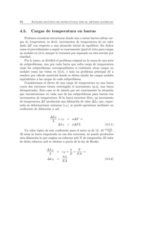 94 An´alisis est´atico de estructuras por el m´etodo matricial 
4.5. Cargas de temperatura en barras 
Podemos encontrar estructuras donde una o varias barras sufran car-gas 
de temperatura, es decir, incrementos de temperatura de un valor 
dado ΔT con respecto a una situaci´on inicial de equilibrio. En dichos 
casos el procedimiento a seguir es exactamente igual al visto para cargas 
no nodales en §4.4, aunque lo tratamos por separado en esta secci´on por 
claridad. 
Por lo tanto, se dividir´a el problema original en la suma de una serie 
de subproblemas, uno por cada barra que sufra carga de temperatura 
(m´as los subproblemas correspondientes si existiesen otras cargas no 
nodales como las vistas en §4.4), y m´as un problema principal M a 
resolver por c´alculo matricial donde se deben a˜nadir las cargas nodales 
equivalentes a las cargas de cada subproblema. 
Consideremos el efecto de una carga de temperatura en una barra 
cuyos dos extremos tienen restringido el movimiento (p.ej. una barra 
biempotrada). Este caso es de inter´es por ser exactamente la situaci´on 
que encontraremos en cada uno de los subproblemas para barras con 
incrementos de temperatura. Si la barra estuviese libre, un incremento 
de temperatura ΔT producir´ıa una dilataci´on de valor ΔLT que, expre-sada 
en deformaciones unitarias (εT ), se puede aproximar mediante un 
coeficiente de dilataci´on α as´ı: 
ΔLT 
L 
= εT = αΔT → 
ΔLT = αΔTL (4.5.1) 
Un valor t´ıpico de este coeficiente para el acero es de 12 · 10−6m/m 
◦C . 
Al estar la barra empotrada en sus dos extremos, no puede producirse 
esta dilataci´on lo que origina un esfuerzo axil N de compresi´on. El valor 
de dicho esfuerzo axil se obtiene a partir de la ley de Hooke: 
ΔLN 
L 
= εN = 
σ 
E 
= 
N 
EA → 
ΔLN = 
NL 
EA 
(4.5.2) 
 