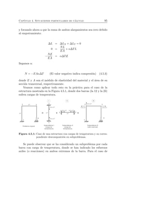Cap´ıtulo 4. Situaciones particulares de c´alculo 95 
y forzando ahora a que la suma de ambos alargamientos sea cero debido 
al empotramiento: 
ΔL = ΔLN + ΔLT = 0 
0 = 
NL 
EA 
+ αΔTL 
− 
N✓L 
EA 
= αΔT✓L 
llegamos a: 
N = −EAαΔT (El valor negativo indica compresi´on) (4.5.3) 
donde E y A son el m´odulo de elasticidad del material y el ´area de su 
secci´on transversal, respectivamente. 
Veamos como aplicar todo esto en la pr´actica para el caso de la 
estructura mostrada en la Figura 4.5.1, donde dos barras (la 12 y la 23) 
sufren cargas de temperatura. 
Figura 4.5.1: Caso de una estructura con cargas de temperatura y su corres-pondiente 
descomposici´on en subproblemas. 
Se puede observar que se ha considerado un subproblema por cada 
barra con carga de temperatura, donde se han indicado los esfuerzos 
axiles (o reacciones) en ambos extremos de la barra. Para el caso de 
 