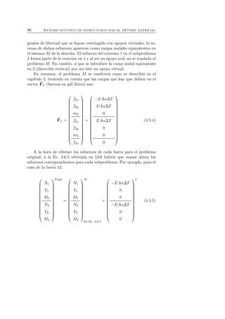 96 An´alisis est´atico de estructuras por el m´etodo matricial 
grados de libertad que se hayan restringido con apoyos virtuales, la in-versa 
de dichos esfuerzos aparecen como cargas nodales equivalentes en 
el sistema M de la derecha. El esfuerzo del extremo 1 en el subproblema 
I forma parte de la reacci´on en 1 y al ser un apoyo real, no se traslada al 
problema M. En cambio, s´ı que se introduce la carga nodal equivalente 
en 2 (direcci´on vertical) por ser ´este un apoyo virtual. 
En resumen, el problema M se resolver´ıa como se describi´o en el 
cap´ıtulo 3, teniendo en cuenta que las cargas que hay que definir en el 
vector F 
L (fuerzas en gdl libres) son: 
F 
L = 
 
 
f2x 
f2y 
m2 
f3x 
f3y 
m3 
f4x 
 
 
= 
 
 
−EAαΔT 
EAαΔT 
0 
EAαΔT 
0 
0 
0 
 
 
(4.5.4) 
A la hora de obtener los esfuerzos de cada barra para el problema 
original, a la Ec. 3.6.5 obtenida en §3.6 habr´ıa que sumar ahora los 
esfuerzos correspondientes para cada subproblema. Por ejemplo, para el 
caso de la barra 12: 
 
 
N1 
V1 
M1 
N2 
V2 
M2 
 
Final 
 
= 
 
 
N1 
V1 
M1 
N2 
V2 
M2 
 
M 
 
De Ec. 3.6.5 
+ 
 
 
−EAαΔT 
0 
0 
−EAαΔT 
0 
0 
 
I 
 
(4.5.5) 
 