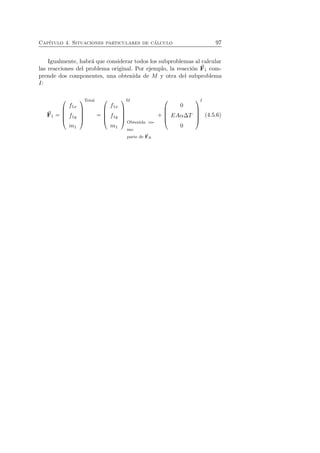 Cap´ıtulo 4. Situaciones particulares de c´alculo 97 
Igualmente, habr´a que considerar todos los subproblemas al calcular 
las reacciones del problema original. Por ejemplo, la reacci´on F 
1 com-prende 
dos componentes, una obtenida de M y otra del subproblema 
I: 
F 
1 = 
 
 
f1x 
f1y 
m1 
 
Total 
 
= 
 
 
f1x 
f1y 
m1 
 
M 
 
Obtenida co-mo 
parte de F 
R 
+ 
 
 
0 
EAαΔT 
0 
 
 
I 
(4.5.6) 
 