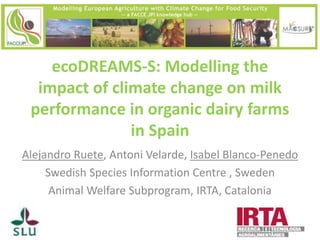 ecoDREAMS-S: Modelling the impact of climate change on milk performance in organic dairy farms in Spain 
Alejandro Ruete, Antoni Velarde, Isabel Blanco-Penedo 
Swedish Species Information Centre , Sweden 
Animal Welfare Subprogram, IRTA, Catalonia 
 