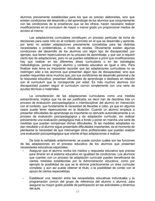 10
alumnos previamente establecidas para los que es preciso elaborarlas, sino que
existen condiciones del desarrollo y del aprendizaje de los alumnos que conjuntamente
con las condiciones de la enseñanza que se les ofrece, hacen necesario realizar
modificaciones en el curriculum de mayor o menor grado y/o proporcionar medios de
acceso al mismo.
Las adaptaciones curriculares constituyen un proceso particular de toma de
decisiones para cada niño en el contexto concreto en el que se desarrolla y aprende,
por tanto no existen adaptaciones previamente concebidas para las distintas
necesidades o problemáticas, a modo de recetas. Obviamente existen algunas
condiciones del desarrollo de los alumnos con algún tipo de discapacidad, por
ejemplo, que tienen repercusiones en su proceso de aprendizaje, y que van a requerir
cierto tipo de adaptaciones, pero no se pueden establecer a priori que modificaciones
hay que realizar en las diferentes áreas curriculares o en las estrategias
metodológicas, porque ningún alumno y contexto educativo es igual a otro. Para
finalizar este tema es importante recordar que las adaptaciones curriculares no se
restringen sólo a los alumnos que presentan algún tipo de discapacidad, sino que
pueden requerirlas otros muchos que, por sus condiciones de desarrollo personal y de
la respuesta educativa, presentan dificultades de aprendizaje o desfases en relación
con el curriculum que le corresponde por edad. Es más muchos alumnos con
discapacidad pueden seguir el curriculum común simplemente con una serie de
ayudas técnicas o materiales.
La consideración de las adaptaciones curriculares como una medida
extraordinaria, implica que ha de ser justificada, es decir han de decidirse tras un
proceso de evaluación psicopedagógica o interdisciplinar del alumno en interacción
con el contexto, que fundamente la necesidad de llevarlas a cabo, ya que en algunos
casos puede tener repercusiones en la titulación. Cuando un alumno empieza a
presentar dificultades de aprendizaje es importante no derivarlo automáticamente a un
proceso de evaluación psicopedagógica y de adaptación curricular, sin realizar
previamente una evaluación pedagógica más a fondo y poner en marcha una serie de
medidas que puedan compensar dichas dificultades. Si las medidas adoptadas no
dan resultado y el alumno sigue presentado dificultades importantes, es el momento de
plantearse la necesidad de que intervengan otros profesionales que puedan realizar
una evaluación psicopedagógica que oriente el tipo adaptaciones a realizar.
De todo lo señalado anteriormente, se puede concluir cuáles son las funciones
de las adaptaciones en el proceso educativo de los alumnos que presentan
necesidades educativas especiales:
- Asegurar que el alumno reciba los medios y respuesta educativa que precisa
para itinerar en el sistema educativo en igualdad de condiciones. Los alumnos
que cuentan con un proceso de adaptación curricular pueden beneficiarse de
ciertas medidas establecidas por la Administración educativa, como por
ejemplo la posibilidad de que se le elimine prácticamente un área curricular
completa, y aún así pueda obtener el título, o la posibilidad de contar con el
apoyo de ciertos especialistas.
- Establecer una relación entre las necesidades educativas individuales y la
programación común del grupo de referencia del alumno o alumna, para
asegurar su mayor grado posible de participación en las actividades y dinámica
del aula.
 