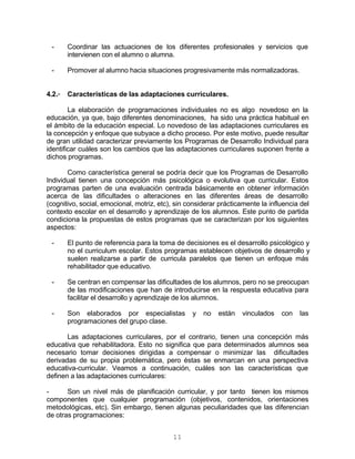 11
- Coordinar las actuaciones de los diferentes profesionales y servicios que
intervienen con el alumno o alumna.
- Promover al alumno hacia situaciones progresivamente más normalizadoras.
4.2.- Características de las adaptaciones curriculares.
La elaboración de programaciones individuales no es algo novedoso en la
educación, ya que, bajo diferentes denominaciones, ha sido una práctica habitual en
el ámbito de la educación especial. Lo novedoso de las adaptaciones curriculares es
la concepción y enfoque que subyace a dicho proceso. Por este motivo, puede resultar
de gran utilidad caracterizar previamente los Programas de Desarrollo Individual para
identificar cuáles son los cambios que las adaptaciones curriculares suponen frente a
dichos programas.
Como característica general se podría decir que los Programas de Desarrollo
Individual tienen una concepción más psicológica o evolutiva que curricular. Estos
programas parten de una evaluación centrada básicamente en obtener información
acerca de las dificultades o alteraciones en las diferentes áreas de desarrollo
(cognitivo, social, emocional, motriz, etc), sin considerar prácticamente la influencia del
contexto escolar en el desarrollo y aprendizaje de los alumnos. Este punto de partida
condiciona la propuestas de estos programas que se caracterizan por los siguientes
aspectos:
- El punto de referencia para la toma de decisiones es el desarrollo psicológico y
no el curriculum escolar. Estos programas establecen objetivos de desarrollo y
suelen realizarse a partir de curricula paralelos que tienen un enfoque más
rehabilitador que educativo.
- Se centran en compensar las dificultades de los alumnos, pero no se preocupan
de las modificaciones que han de introducirse en la respuesta educativa para
facilitar el desarrollo y aprendizaje de los alumnos.
- Son elaborados por especialistas y no están vinculados con las
programaciones del grupo clase.
Las adaptaciones curriculares, por el contrario, tienen una concepción más
educativa que rehabilitadora. Esto no significa que para determinados alumnos sea
necesario tomar decisiones dirigidas a compensar o minimizar las dificultades
derivadas de su propia problemática, pero éstas se enmarcan en una perspectiva
educativa-curricular. Veamos a continuación, cuáles son las características que
definen a las adaptaciones curriculares:
- Son un nivel más de planificación curricular, y por tanto tienen los mismos
componentes que cualquier programación (objetivos, contenidos, orientaciones
metodológicas, etc). Sin embargo, tienen algunas peculiaridades que las diferencian
de otras programaciones:
 