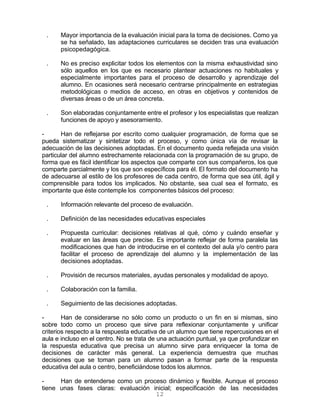 12
. Mayor importancia de la evaluación inicial para la toma de decisiones. Como ya
se ha señalado, las adaptaciones curriculares se deciden tras una evaluación
psicopedagógica.
. No es preciso explicitar todos los elementos con la misma exhaustividad sino
sólo aquellos en los que es necesario plantear actuaciones no habituales y
especialmente importantes para el proceso de desarrollo y aprendizaje del
alumno. En ocasiones será necesario centrarse principalmente en estrategias
metodológicas o medios de acceso, en otras en objetivos y contenidos de
diversas áreas o de un área concreta.
. Son elaboradas conjuntamente entre el profesor y los especialistas que realizan
funciones de apoyo y asesoramiento.
- Han de reflejarse por escrito como cualquier programación, de forma que se
pueda sistematizar y sintetizar todo el proceso, y como única vía de revisar la
adecuación de las decisiones adoptadas. En el documento queda reflejada una visión
particular del alumno estrechamente relacionada con la programación de su grupo, de
forma que es fácil identificar los aspectos que comparte con sus compañeros, los que
comparte parcialmente y los que son específicos para él. El formato del documento ha
de adecuarse al estilo de los profesores de cada centro, de forma que sea útil, ágil y
comprensible para todos los implicados. No obstante, sea cual sea el formato, es
importante que éste contemple los componentes básicos del proceso:
. Información relevante del proceso de evaluación.
. Definición de las necesidades educativas especiales
. Propuesta curricular: decisiones relativas al qué, cómo y cuándo enseñar y
evaluar en las áreas que precise. Es importante reflejar de forma paralela las
modificaciones que han de introducirse en el contexto del aula y/o centro para
facilitar el proceso de aprendizaje del alumno y la implementación de las
decisiones adoptadas.
. Provisión de recursos materiales, ayudas personales y modalidad de apoyo.
. Colaboración con la familia.
. Seguimiento de las decisiones adoptadas.
- Han de considerarse no sólo como un producto o un fin en si mismas, sino
sobre todo como un proceso que sirve para reflexionar conjuntamente y unificar
criterios respecto a la respuesta educativa de un alumno que tiene repercusiones en el
aula e incluso en el centro. No se trata de una actuación puntual, ya que profundizar en
la respuesta educativa que precisa un alumno sirve para enriquecer la toma de
decisiones de carácter más general. La experiencia demuestra que muchas
decisiones que se toman para un alumno pasan a formar parte de la respuesta
educativa del aula o centro, beneficiándose todos los alumnos.
- Han de entenderse como un proceso dinámico y flexible. Aunque el proceso
tiene unas fases claras: evaluación inicial; especificación de las necesidades
 