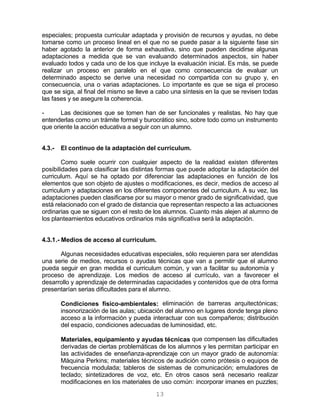 13
especiales; propuesta curricular adaptada y provisión de recursos y ayudas, no debe
tomarse como un proceso lineal en el que no se puede pasar a la siguiente fase sin
haber agotado la anterior de forma exhaustiva, sino que pueden decidirse algunas
adaptaciones a medida que se van evaluando determinados aspectos, sin haber
evaluado todos y cada uno de los que incluye la evaluación inicial. Es más, se puede
realizar un proceso en paralelo en el que como consecuencia de evaluar un
determinado aspecto se derive una necesidad no compartida con su grupo y, en
consecuencia, una o varias adaptaciones. Lo importante es que se siga el proceso
que se siga, al final del mismo se lleve a cabo una síntesis en la que se revisen todas
las fases y se asegure la coherencia.
- Las decisiones que se tomen han de ser funcionales y realistas. No hay que
entenderlas como un trámite formal y burocrático sino, sobre todo como un instrumento
que oriente la acción educativa a seguir con un alumno.
4.3.- El continuo de la adaptación del curriculum.
Como suele ocurrir con cualquier aspecto de la realidad existen diferentes
posibilidades para clasificar las distintas formas que puede adoptar la adaptación del
curriculum. Aquí se ha optado por diferenciar las adaptaciones en función de los
elementos que son objeto de ajustes o modificaciones, es decir, medios de acceso al
curriculum y adaptaciones en los diferentes componentes del curriculum. A su vez, las
adaptaciones pueden clasificarse por su mayor o menor grado de significatividad, que
está relacionado con el grado de distancia que representan respecto a las actuaciones
ordinarias que se siguen con el resto de los alumnos. Cuanto más alejen al alumno de
los planteamientos educativos ordinarios más significativa será la adaptación.
4.3.1.- Medios de acceso al curriculum.
Algunas necesidades educativas especiales, sólo requieren para ser atendidas
una serie de medios, recursos o ayudas técnicas que van a permitir que el alumno
pueda seguir en gran medida el curriculum común, y van a facilitar su autonomía y
proceso de aprendizaje. Los medios de acceso al currículo, van a favorecer el
desarrollo y aprendizaje de determinadas capacidades y contenidos que de otra forma
presentarían serias dificultades para el alumno.
Condiciones físico-ambientales: eliminación de barreras arquitectónicas;
insonorización de las aulas; ubicación del alumno en lugares donde tenga pleno
acceso a la información y pueda interactuar con sus compañeros; distribución
del espacio, condiciones adecuadas de luminosidad, etc.
Materiales, equipamiento y ayudas técnicas que compensen las dificultades
derivadas de ciertas problemáticas de los alumnos y les permitan participar en
las actividades de enseñanza-aprendizaje con un mayor grado de autonomía:
Máquina Perkins; materiales técnicos de audición como prótesis o equipos de
frecuencia modulada; tableros de sistemas de comunicación; emuladores de
teclado; sintetizadores de voz, etc. En otros casos será necesario realizar
modificaciones en los materiales de uso común: incorporar imanes en puzzles;
 