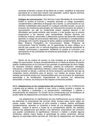 14
aumentar el tamaño o grosor de las letras de un texto; simplificar la estructura
gramatical de un texto para hacerlo más asequible; sustituir algunos términos
por otros más comprensibles para el alumno.
Códigos de comunicación: Hay alumnos cuyas dificultades de comunicación
limitan su acceso al currículo y necesitan aprender un código aumentativo,
complementario o alternativo al lenguaje oral o escrito. La comunicación en sus
distintas modalidades está presente en cualquier actividad escolar, ya que los
procesos de enseñanza-aprendizajes son básicamente procesos de relación y
comunicación, por ello es fundamental prestar especial atención a las
dificultades que puede entrañar este proceso y a las ayudas que es preciso
proporcionar a los alumnos para compensarlas. Muchos alumnos con
problemas motores, sensoriales o alteraciones graves del desarrollo necesitan
aprender un código de comunicación alternativo, aumentativo o complementario
al lenguaje oral o escrito: lenguaje de señas; palabra complementada; Bimodal;
Bliss; Sistema Pictográfico de Comunicación; Braille; Programa de
Comunicación Total de Sheaffer, etc. El aprendizaje de estos códigos va a
permitir que cuenten con un vehículo lingüístico que les permita representar la
realidad, comunicarse y expresarse, facilitando su acceso al curriculum y su
participación en las actividades de enseñanza-aprendizaje con un mayor grado
de autonomía.
Dentro de los medios de acceso, la más compleja es el aprendizaje de un
código de comunicación. Aunque conceptualmente es un medio de acceso, es preciso
realizar modificaciones en el curriculum que permitan el aprendizaje de dicho código.
Es necesario introducir objetivos, contenidos, criterios de evaluación, estrategias
instructivas y materiales específicos referidos a dicho código, lo que puede conducir,
al menos durante un tiempo, a eliminar de forma temporal o permanente otro tipo de
contenidos menos prioritarios para el alumno. Los medios de acceso tienen un
carácter permanente porque son imprescindibles para que el proceso de enseñanza-
aprendizaje y de socialización, especialmente de alumnos con deficiencias
sensoriales o motoras, se produzca en las mejores condiciones posibles.
4.3.3.- Adaptaciones en los componentes del curriculum: Son las modificaciones
o ajustes que se realizan en relación al qué, cómo y cuándo enseñar y evaluar, es
decir, en objetivos y contenidos y su secuenciación, metodología, y criterios y
procedimientos de evaluación. En función de los componentes que se modifiquen se
puede hablar de adaptaciones curriculares más o menos significativas.
Las adaptaciones no significativas son las modificaciones que se realizan en
los elementos no prescriptivos del currículo oficial. Aunque estos varían según los
países, suelen hacer referencia al cómo enseñar y evaluar: diseñar actividades
complementarias, aprender un contenido a través de una estrategia metodológica
diferente, evaluar al alumno a través de un procedimiento distinto. No obstante,
también hay adaptaciones que afectan a los elementos prescriptivos del curriculum
que pueden considerarse no significativas: introducir o matizar o ampliar algunos
contenidos, dedicar mayor tiempo al aprendizaje de ciertos contenidos, eliminar
algunos no esenciales dentro del área etc. Este tipo de adaptaciones son frecuentes
 
