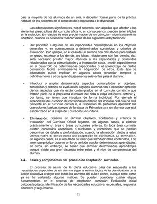 15
para la mayoría de los alumnos de un aula, y deberían formar parte de la práctica
habitual de los docentes en el contexto de la respuesta a la diversidad.
Las adaptaciones significativas, por el contrario, son aquellas que afectan a los
elementos prescriptivos del currículo oficial y, en consecuencia, pueden tener efectos
en la titulación. En realidad es más preciso hablar de un curriculum significativamente
adaptado, cuando es necesario realizar varias de las siguientes adaptaciones:
- Dar prioridad a algunas de las capacidades contempladas en los objetivos
generales y, en consecuencia a determinados contenidos y criterios de
evaluación. Por ejemplo, en el caso de un alumno con dificultades para trabajar
en grupo, expresar a los demás sus ideas, relacionarse con los demás, etc.,
será necesario prestar mayor atención a las capacidades y contenidos
relacionadas con la comunicación y la interacción social. Incidir especialmente
en el desarrollo de determinadas capacidades o el aprendizaje de ciertos
contenidos facilita enormemente la adquisición de otros. Este tipo de
adaptación puede implicar en algunos casos renunciar temporal o
definitivamente a otros aprendizajes menos relevantes para el alumno.
- Introducir o ampliar determinados aspectos contemplados en objetivos,
contenidos y criterios de evaluación. Algunos alumnos van a necesitar aprender
ciertos aspectos que no están contemplados en el currículo común, o que
forman parte de la propuesta curricular del ciclo o etapa educativa anterior y,
por tanto, se tienen que introducir de forma individual. Por ejemplo el
aprendizaje de un código de comunicación distinto del lenguaje oral que no está
presente en el currículo común o, la resolución de problemas aplicando las
operaciones básicas (propio de la etapa de Primaria) para un alumno que está
escolarizado en la etapa de Educación Secundaria.
- Eliminación: Consiste en eliminar objetivos, contenidos y criterios de
evaluación del Currículo Oficial llegando, en algunos casos, a eliminar
prácticamente un área o áreas curriculares enteras. En toda área curricular
existen contenidos esenciales o nucleares y contenidos que se podrían
denominar de detalle o profundización, cuando la eliminación afecte a estos
últimos habrá de considerarse una adaptación no significativa. La eliminación,
en algunos casos, es el resultado de tener que introducir otros contenidos, o de
tener que priorizar durante un largo período escolar determinados aprendizajes,
en otros, sin embargo, se tienen que eliminar determinados aprendizajes
porque existe una gran distancia entre estos y el nivel de competencias del
alumno.
4.4.- Fases y componentes del proceso de adaptación curricular.
El proceso de ajuste de la oferta educativa para dar respuesta a las
necesidades especiales de un alumno sigue la misma lógica de la planificación de la
acción educativa a seguir con todos los alumnos del aula o centro, aunque tiene, como
ya se ha señalado, algunos matices. Se pueden considerar cuatro etapas
fundamentales en el proceso de adaptación curricular: Evaluación inicial
psicopedagógica, identificación de las necesidades educativas especiales, respuesta
educativa y seguimiento.
 