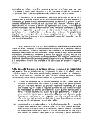17
especiales se definen como los recursos y ayudas pedagógicas que hay que
proporcionar al alumno para compensar sus dificultades de aprendizaje y ayudarle a
progresar en relación con las capacidades expresadas en el curriculum escolar.
La formulación de las necesidades educativas especiales ha de ser muy
genérica para que no se asimilen con las adaptaciones mismas y no han de ser muy
numerosas, ya que la finalidad de este componente es identificar, a grandes rasgos,
aquellas necesidades educativas que requieren una atención prioritaria por su
repercusión en el desarrollo y proceso de aprendizaje del alumno, y que implican
además medidas de carácter extraordinario de forma temporal o permanente. Algunas
necesidades especiales se podrán atender sólo a través de medios de acceso al
curriculum, otras modificando el contexto, otras a través de adaptaciones
significativas, y otras, por último, precisarán adaptaciones en todos los aspectos
señalados. También ocurre que una misma adaptación puede dar respuesta a más de
una necesidad educativa.
Para un alumno en un momento determinado una necesidad educativa especial
puede ser la de "aumentar sus posibilidades de comunicación a través de diversos
medios de expresión". Para dar respuesta a esta necesidad se pueden plantear las
siguientes adaptaciones: situar al alumno en un lugar en el que tenga acceso a toda la
información; presentar los contenidos y tareas con apoyos visuales; reforzar sus
producciones lingüísticas; introducir contenidos referidos a un código de comunicación
alternativo o complementario del lenguaje oral; dar prioridad a los contenidos referidos
a la comprensión lectora; dar prioridad a los contenidos de expresión corporal y
artística.
4.4.3.- Concretar la propuesta curricular para dar respuesta a las necesidades
del alumno. Una vez establecidas las necesidades del alumno en relación con el
curriculum es preciso determinar qué ajustes hay que realizar en éste para atenderlas,
es decir, responder a las preguntas qué, cómo y cuándo enseñar y evaluar. En este
momento del proceso es importante considerar los siguientes aspectos:
a.- La toma de decisiones es un proceso constante de ida y vuelta entre la
situación y necesidades del alumno, que debe seguir su propio proceso
evolutivo, y la oferta educativa del grupo de referencia y del centro en el que
está ubicado. Hay que valorar la propuesta curricular del aula en interacción con
las necesidades del alumno para identificar cuales pueden ser resueltas a
través de dicha programación, cuáles no o sólo parcialmente, y decidir en
consecuencia los ajustes que hay que realizar. El proceso de adaptación puede
llevarnos, en ocasiones, a una propuesta muy diferente del currículo de
referencia, pero es importante que éste sea el punto de partida para asegurar
un proceso educativo lo más normalizado posible.
b.- Intentar realizar adaptaciones lo menos significativas posible. Es conveniente
empezar realizando adaptaciones de acceso y en el cómo enseñar y evaluar,
antes de hacer adaptaciones en el qué enseñar y evaluar, y dentro de éstas la
eliminación debe ser la última decisión a tomar. No siempre hay que seguir
este proceso de manera rígida, porque en ocasiones la propia evaluación
 