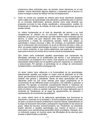 18
proporciona datos suficientes para, de entrada, tomar decisiones en el qué
enseñar, incluso eliminando algunos objetivos y contenidos que el alumno no
podría conseguir a pesar de realizar otro tipo de adaptaciones.
c.- Tener en cuenta una variedad de criterios para tomar decisiones ajustadas
sobre cuáles son las aprendizajes más relevantes y pertinentes para un alumno
en un momento determinado, teniendo siempre como meta ofrecerle una
propuesta curricular lo más amplia, equilibrada y enriquecedora posible. Es
fundamental no restringir, de entrada, el nivel y tipo de experiencias que se le
pueden brindar.
Un criterio fundamental es el nivel de desarrollo del alumno y su nivel
competencias en relación con el curriculum. Este criterio determina los
restantes, ya que por muy relevantes que sean determinados contenidos para el
alumno, si existe una gran distancia entre éstos y sus posibilidades de
razonamiento y niveles de competencia actuales, habrá que aplazar su
aprendizaje o incluso renunciar a ellos. Sin embargo, es importante recordar
que la construcción del conocimiento no se da en términos de todo o nada, es
decir, se pueden realizar aprendizajes de mayor o menor complejidad respecto
a un mismo contenido, lo que implica determinar cual puede ser el siguiente
paso para el alumno en función de su nivel de actual de competencias.
Otro criterio sería contemplar aquellos aprendizajes que compensen las
dificultades derivadas de la problemática del alumno y que favorezcan el
conocimiento y la aceptación de si mismo. Este aspecto va a redundar en las
capacidades relacionadas con el equilibrio personal, mejorando su autoestima
y autoconcepto. Por ejemplo, el aprendizaje de un código de comunicación
complementario o aumentativo al lenguaje oral.
Un tercer criterio haría referencia a la funcionalidad de los aprendizajes,
seleccionando aquellos que tengan un mayor nivel de aplicación en la vida
social, que favorezcan la autonomía y control sobre el entorno y que tengan un
carácter más general y polivalente. Dentro de estos aprendizajes los más
relevantes serán los que sirvan además para seguir progresando en el
conocimiento de las diferentes áreas curriculares y los referidos a aprender a
aprender. Por ejemplo, el contenido procedimental referido a "utilización de
planos para orientarse y situarse en el espacio" favorece la autonomía y control
sobre el entorno y tiene un carácter más general y de mayor aplicación que el
contenido de "localización en el mapa de agrupamientos de población y
representación de movimientos de población".
Un cuarto criterio sería el de seleccionar aprendizajes que favorezcan la
interacción e inserción en la sociedad y, de forma especial aquellos que sirvan
de base a la futura formación profesional e inserción laboral, especialmente en
la etapa de Educación Secundaria: participación responsable en las tareas de
grupo, utilizar los recursos sociocomunitarios, etc. Finalmente, es importante
prestar atención a aquellos aprendizajes que motiven al alumno y sean
adecuados a sus características personales (edad cronológica, intereses, etc.).
La motivación supera, en muchos casos, las dificultades de los alumnos para
acceder a determinados contenidos.
 
