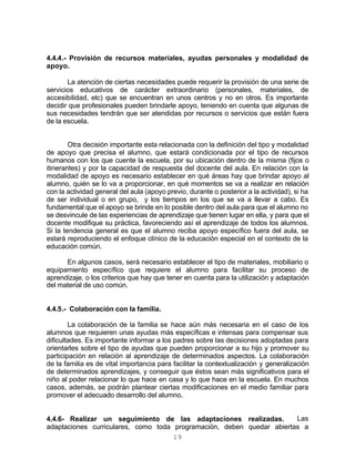 19
4.4.4.- Provisión de recursos materiales, ayudas personales y modalidad de
apoyo.
La atención de ciertas necesidades puede requerir la provisión de una serie de
servicios educativos de carácter extraordinario (personales, materiales, de
accesibilidad, etc) que se encuentran en unos centros y no en otros. Es importante
decidir que profesionales pueden brindarle apoyo, teniendo en cuenta que algunas de
sus necesidades tendrán que ser atendidas por recursos o servicios que están fuera
de la escuela.
Otra decisión importante esta relacionada con la definición del tipo y modalidad
de apoyo que precisa el alumno, que estará condicionada por el tipo de recursos
humanos con los que cuente la escuela, por su ubicación dentro de la misma (fijos o
itinerantes) y por la capacidad de respuesta del docente del aula. En relación con la
modalidad de apoyo es necesario establecer en qué áreas hay que brindar apoyo al
alumno, quién se lo va a proporcionar, en qué momentos se va a realizar en relación
con la actividad general del aula (apoyo previo, durante o posterior a la actividad), si ha
de ser individual o en grupo, y los tiempos en los que se va a llevar a cabo. Es
fundamental que el apoyo se brinde en lo posible dentro del aula para que el alumno no
se desvincule de las experiencias de aprendizaje que tienen lugar en ella, y para que el
docente modifique su práctica, favoreciendo así el aprendizaje de todos los alumnos.
Si la tendencia general es que el alumno reciba apoyo específico fuera del aula, se
estará reproduciendo el enfoque clínico de la educación especial en el contexto de la
educación común.
En algunos casos, será necesario establecer el tipo de materiales, mobiliario o
equipamiento específico que requiere el alumno para facilitar su proceso de
aprendizaje, o los criterios que hay que tener en cuenta para la utilización y adaptación
del material de uso común.
4.4.5.- Colaboración con la familia.
La colaboración de la familia se hace aún más necesaria en el caso de los
alumnos que requieren unas ayudas más específicas e intensas para compensar sus
dificultades. Es importante informar a los padres sobre las decisiones adoptadas para
orientarles sobre el tipo de ayudas que pueden proporcionar a su hijo y promover su
participación en relación al aprendizaje de determinados aspectos. La colaboración
de la familia es de vital importancia para facilitar la contextualización y generalización
de determinados aprendizajes, y conseguir que éstos sean más significativos para el
niño al poder relacionar lo que hace en casa y lo que hace en la escuela. En muchos
casos, además, se podrán plantear ciertas modificaciones en el medio familiar para
promover el adecuado desarrollo del alumno.
4.4.6- Realizar un seguimiento de las adaptaciones realizadas. Las
adaptaciones curriculares, como toda programación, deben quedar abiertas a
 