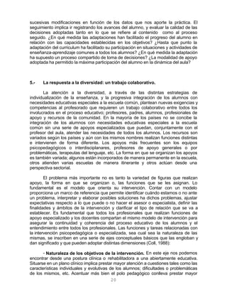 20
sucesivas modificaciones en función de los datos que nos aporte la práctica. El
seguimiento implica ir registrando los avances del alumno, y evaluar la calidad de las
decisiones adoptadas tanto en lo que se refiere al contenido como al proceso
seguido. ¿En qué medida las adaptaciones han facilitado el progreso del alumno en
relación con las capacidades establecidas en los objetivos? ¿Hasta que punto la
adaptación del curriculum ha facilitado su participación en situaciones y actividades de
enseñanza-aprendizaje comunes a todos los alumnos? ¿En qué medida la adaptación
ha supuesto un proceso compartido de toma de decisiones? ¿La modalidad de apoyo
adoptada ha permitido la máxima participación del alumno en la dinámica del aula?
5.- La respuesta a la diversidad: un trabajo colaborativo.
La atención a la diversidad, a través de las distintas estrategias de
individualización de la enseñanza, y la progresiva integración de los alumnos con
necesidades educativas especiales a la escuela común, plantean nuevas exigencias y
competencias al profesorado que requieren un trabajo colaborativo entre todos los
involucrados en el proceso educativo; profesores, padres, alumnos, profesionales de
apoyo y recursos de la comunidad. En la mayoría de los países no se concibe la
integración de los alumnos con necesidades educativas especiales a la escuela
común sin una serie de apoyos especializados que puedan, conjuntamente con el
profesor del aula, atender las necesidades de todos los alumnos. Los recursos son
variados según los países y aún con los mismos nombres realizan funciones distintas
e intervienen de forma diferente. Los apoyos más frecuentes son los equipos
psicopedagógicos o interdisciplanares, profesores de apoyo generales o por
problemáticas, terapeutas del lenguaje, etc. La forma en que se organizan los apoyos
es también variada; algunos están incorporados de manera permanente en la escuela,
otros atienden varias escuelas de manera itinerante y otros actúan desde una
perspectiva sectorial.
El problema más importante no es tanto la variedad de figuras que realizan
apoyo, la forma en que se organizan o, las funciones que se les asignan. Lo
fundamental es el modelo que orienta su intervención. Contar con un modelo
proporciona un marco de referencia que permite identificar cuándo estamos o no ante
un problema, interpretar y elaborar posibles soluciones ha dichos problemas, ajustar
expectativas respecto a lo que puede o no hacer el asesor o especialista, definir las
finalidades y ámbitos de la intervención y clarificar el tipo de relación que se va a
establecer. Es fundamental que todos los profesionales que realizan funciones de
apoyo especializado y los docentes compartan el mismo modelo de intervención para
asegurar la continuidad y coherencia del proceso educativo de los alumnos y el
entendimiento entre todos los profesionales. Las funciones y tareas relacionadas con
la intervención psicopedagógica o especializada, sea cual sea la naturaleza de las
mismas, se inscriben en una serie de ejes conceptuales básicos que las engloban y
dan significado y que pueden adoptar distintas dimensiones (Coll, 1988):
- Naturaleza de los objetivos de la intervención. En este eje nos podemos
encontrar desde una postura clínica o rehabilitadora a una abiertamente educativa.
Situarse en un plano clínico implica prestar mayor atención a cuestiones tales como las
características individuales y evolutivas de los alumnos; dificultades o problemáticas
de los mismos, etc. Acentuar más bien el polo pedagógico conlleva prestar mayor
 