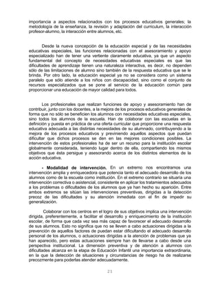21
importancia a aspectos relacionados con los procesos educativos generales; la
metodología de la enseñanza, la revisión y adaptación del curriculum, la interacción
profesor-alumno, la interacción entre alumnos, etc.
Desde la nueva concepción de la educación especial y de las necesidades
educativas especiales, las funciones relacionadas con el asesoramiento y apoyo
especializado han de tener una vertiente claramente educativa, ya que un aspecto
fundamental del concepto de necesidades educativas especiales es que las
dificultades de aprendizaje tienen una naturaleza interactiva, es decir, no dependen
sólo de las limitaciones de alumno sino también de la respuesta educativa que se le
brinda. Por otro lado, la educación especial ya no se considera como un sistema
paralelo que sólo atiende a los niños con discapacidad, sino como el conjunto de
recursos especializados que se pone al servicio de la educación común para
proporcionar una educación de mayor calidad para todos.
Los profesionales que realizan funciones de apoyo y asesoramiento han de
contribuir, junto con los docentes, a la mejora de los procesos educativos generales de
forma que no sólo se beneficien los alumnos con necesidades educativas especiales,
sino todos los alumnos de la escuela. Han de colaborar con las escuelas en la
definición y puesta en práctica de una oferta curricular que proporcione una respuesta
educativa adecuada a las distintas necesidades de su alumnado, contribuyendo a la
mejora de los procesos educativos y previniendo aquellos aspectos que puedan
dificultar que dichos procesos se den en las mejores condiciones posibles. La
intervención de estos profesionales ha de ser un recurso para la institución escolar
globalmente considerada, teniendo lugar dentro de ella, compartiendo los mismos
objetivos que ésta persigue y asesorando acerca de los distintos elementos de la
acción educativa.
- Modalidad de intervención. En un extremo nos encontramos una
intervención amplia y enriquecedora que potencia tanto el adecuado desarrollo de los
alumnos como de la escuela como institución. En el extremo contrario se situaría una
intervención correctiva o asistencial, consistente en aplicar los tratamientos adecuados
a los problemas o dificultades de los alumnos que ya han hecho su aparición. Entre
ambos extremos se sitúan las intervenciones preventivas, dirigidas a la detección
precoz de las dificultades y su atención inmediata con el fin de impedir su
generalización.
Colaborar con los centros en el logro de sus objetivos implica una intervención
dirigida, preferentemente, a facilitar el desarrollo y enriquecimiento de la institución
escolar, de forma que cada vez sea más capaz de favorecer el adecuado desarrollo
de sus alumnos. Esto no significa que no se lleven a cabo actuaciones dirigidas a la
prevención de aquellos factores de puedan estar dificultando el adecuado desarrollo
personal de los alumnos, o actuaciones dirigidas a la atención de problemas que ya
han aparecido, pero estas actuaciones siempre han de llevarse a cabo desde una
perspectiva institucional. La dimensión preventiva y de atención a alumnos con
dificultades alcanza en la etapa de Educación Infantil una importancia extraordinaria,
en la que la detección de situaciones y circunstancias de riesgo ha de realizarse
precozmente para poderlas atender adecuadamente.
 