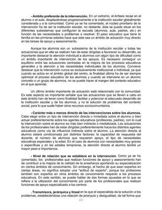 22
- Ambito preferente de la intervención. En un extremo, el énfasis recae en el
alumno o el aula, desplazándose progresivamente a la institución escolar globalmente
considerada y a la comunidad. Como ya se ha comentado, el núcleo prioritario de la
intervención ha de ser la institución escolar, no obstante, ésta se puede situar en los
diferentes subsistemas que configuran la escuela (alumnos, aula, padres, etc.) en
función de las necesidades o problemas a resolver. El peso educativo que tiene la
familia en las primeras edades hace que este sea un ámbito de actuación muy directo
en las tareas de apoyo y asesoramiento.
Aunque los alumnos son un subsistema de la institución escolar y todas las
actuaciones que en ella se realicen han de estar dirigidas a favorecer su desarrollo, es
importante destacar la atención individual a alumnos con algún tipo de dificultad como
un ámbito importante de intervención de los apoyos. Es necesario conseguir un
equilibrio entre las actuaciones centradas en la mejora de los procesos educativos
generales y la atención a las necesidades individuales de los alumnos. Conviene
destacar que la intervención nunca es exclusivamente institucional o individual, ya que
cuando se actúa en el ámbito global del centro, la finalidad última ha de ser siempre
optimizar el proceso educativo de los alumnos y cuando se interviene en un alumno
concreto o un grupo de alumnos, no se puede hacer al margen del contexto educativo
en el que aprende.
Un último ámbito importante de actuación está relacionado con la comunidad.
Es este aspecto es importante señalar que las actuaciones que se lleven a cabo en
este ámbito han de tener como finalidad facilitar y potenciar el adecuado desarrollo de
la institución escolar y de los alumnos, y no la solución de problemas del contexto
social, para lo que suele haber otros recursos sociocomunitarios.
- Carácter más o menos directo de las intervenciones sobre los alumnos.
Cabe elegir entre un tipo de intervención directa o inmediata sobre el alumno o bien
actuar preferentemente sobre los agentes educativos (profesores, padres), con lo cual
la intervención sobre el alumno es más bien indirecta o mediatizada. Las actuaciones
de los profesionales han de estar dirigidas preferentemente hacia los distintos agentes
educativos como vía de influencia indirecta sobre el alumno. La atención directa al
alumno estará condicionada por distintos factores; la capacidad de respuesta del
docente, el número de alumnos que requieren apoyo, el tipo de necesidades
educativas especiales y la edad. En el caso de alumnos con necesidades muy graves
o específicas y en las edades tempranas, la atención directa al alumno tendrá un
mayor peso e importancia.
- Nivel de relación que se establece en la intervención. Como ya se ha
comentado, los profesionales que realizan funciones de apoyo y asesoramiento han
de contribuir a la mejora de la calidad de la enseñanza aportando su especialización
en ciertos ámbitos de conocimiento. Sin embargo, el hecho de que sean expertos en
ciertas áreas, no significa adoptar una "actitud de experto", porque los profesores
también son expertos en otros ámbitos de conocimiento respecto a los procesos
educativos. En este sentido, se puede hablar de dos formas opuestas en lo que se
refiere a la utilización del conocimiento por parte de los profesionales que realizan
funciones de apoyo especializado a los centros:
. Transmisora, jerárquica y lineal en la que el especialista da la solución a los
problemas, estableciéndose una relación de jerarquía y desigualdad, de tal forma que
 