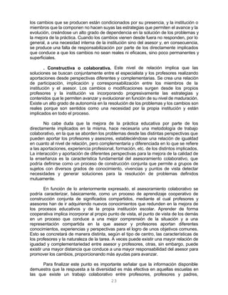 23
los cambios que se producen están condicionados por su presencia, y la institución o
miembros que la componen no hacen suyas las estrategias que permiten el avance y la
evolución, creándose un alto grado de dependencia en la solución de los problemas y
la mejora de la práctica. Cuando los cambios vienen desde fuera no responden, por lo
general, a una necesidad interna de la institución sino del asesor y, en consecuencia,
se produce una falta de responsabilización por parte de los directamente implicados
que conduce a que los cambios no sean reales ni eficaces, sino poco permanentes y
superficiales.
. Constructiva o colaborativa. Este nivel de relación implica que las
soluciones se buscan conjuntamente entre el especialista y los profesores realizando
aportaciones desde perspectivas diferentes y complementarias. Se crea una relación
de participación, implicación y corresponsabilización entre los miembros de la
institución y el asesor. Los cambios o modificaciones surgen desde los propios
profesores y la institución va incorporando progresivamente las estrategias y
contenidos que le permiten avanzar y evolucionar en función de su nivel de maduración.
Existe un alto grado de autonomía en la resolución de los problemas y los cambios son
reales porque son sentidos como una necesidad por la propia institución y están
implicados en todo el proceso.
No cabe duda que la mejora de la práctica educativa por parte de los
directamente implicados en la misma, hace necesaria una metodología de trabajo
colaborativo, en la que se aborden los problemas desde las distintas perspectivas que
pueden aportar los profesores y asesores, estableciéndose una relación de igualdad
en cuanto al nivel de relación, pero complementaria y diferenciada en lo que se refiere
a las aportaciones, experiencia profesional, formación, etc. de los distintos implicados.
La interacción y aportación de diferentes perspectivas para la mejora de la calidad de
la enseñanza es la característica fundamental del asesoramiento colaborativo, que
podría definirse como un proceso de construcción conjunta que permite a grupos de
sujetos con diversos grados de conocimiento, vivencias y puntos de vista detectar
necesidades y generar soluciones para la resolución de problemas definidos
mutuamente.
En función de lo anteriormente expresado, el asesoramiento colaborativo se
podría caracterizar, básicamente, como un proceso de aprendizaje cooperativo de
construcción conjunta de significados compartidos, mediante el cual profesores y
asesores han de ir adquiriendo nuevos conocimientos que redunden en la mejora de
los procesos educativos y de la propia institución escolar. Aprender de forma
cooperativa implica incorporar al propio punto de vista, el punto de vista de los demás
en un proceso que conduce a una mejor comprensión de la situación y a una
representación compartida en la que asesor y profesores aportan diferentes
conocimientos, experiencias y perspectivas para el logro de unos objetivos comunes.
Esto se concretará de manera distinta, según el tipo de centro, las características de
los profesores y la naturaleza de la tarea. A veces puede existir una mayor relación de
iguadad y complementariedad entre asesor y profesores, otras, sin embargo, puede
existir una mayor distancia que conduce a una mayor responsabilidad del asesor para
promover los cambios, proporcionando más ayudas para avanzar.
Para finalizar este punto es importante señalar que la información disponible
demuestra que la respuesta a la diversidad es más efectiva en aquellas escuelas en
las que existe un trabajo colaborativo entre profesores, profesores y padres,
 