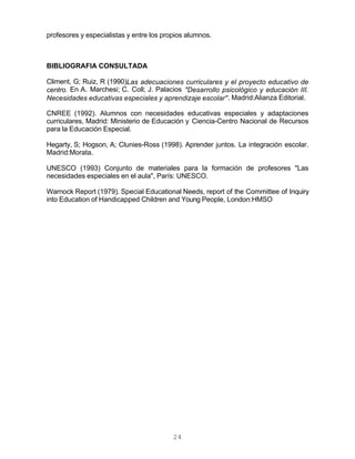24
profesores y especialistas y entre los propios alumnos.
BIBLIOGRAFIA CONSULTADA
Climent, G; Ruiz, R (1990)Las adecuaciones curriculares y el proyecto educativo de
centro. En A. Marchesi; C. Coll; J. Palacios "Desarrollo psicológico y educación III.
Necesidades educativas especiales y aprendizaje escolar". Madrid:Alianza Editorial.
CNREE (1992). Alumnos con necesidades educativas especiales y adaptaciones
curriculares, Madrid: Ministerio de Educación y Ciencia-Centro Nacional de Recursos
para la Educación Especial.
Hegarty, S; Hogson, A; Clunies-Ross (1998). Aprender juntos. La integración escolar.
Madrid:Morata.
UNESCO (1993) Conjunto de materiales para la formación de profesores "Las
necesidades especiales en el aula", París: UNESCO.
Warnock Report (1979). Special Educational Needs, report of the Committee of Inquiry
into Education of Handicapped Children and Young People, London:HMSO
 