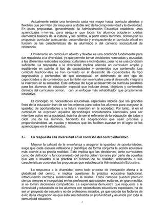 3
Actualmente existe una tendencia cada vez mayor hacia curricula abiertos y
flexibles que permiten dar respuesta al doble reto de la comprensividad y la diversidad.
En estas propuestas, generalmente, la Administración Educativa establece unos
aprendizajes mínimos, para asegurar que todos los alumnos adquieran ciertos
elementos básicos de la cultura, y los centros, a partir estos mínimos, construyen su
propuesta curricular adecuando, desarrollando y enriqueciendo el currículo oficial en
función de las características de su alumnado y del contexto sociocultural de
referencia.
Obviamente un curriculum abierto y flexible es una condición fundamental para
dar respuesta a la diversidad, ya que permite tomar decisiones razonadas y ajustadas
a las diferentes realidades sociales, culturales e individuales, pero no es una condición
suficiente. La respuesta a la diversidad implica además un curriculum amplio y
equilibrado en cuánto al tipo de capacidades y contenidos que contempla. Los
curricula tradicionales se han centrado en el desarrollo de capacidades de tipo
cognoscitivo y contenidos de tipo conceptual, en detrimento de otro tipo de
capacidades y de contenidos que también son esenciales para el desarrollo integral y
la inserción en la sociedad. Este enfoque dio lugar al desarrollo de curricula paralelos
para los alumnos de educación especial que incluían áreas, objetivos y contenidos
distintos del curriculum común, con un enfoque más rehabilitador que propiamente
educativo.
El concepto de necesidades educativas especiales implica que los grandes
fines de la educación han de ser los mismos para todos los alumnos para asegurar la
igualdad de oportunidades y la futura inserción en la sociedad. Por tanto, si en el
curriculum se expresan aquellos aprendizajes considerados esenciales para ser
miembro activo en la sociedad, éste ha de ser el referente de la educación de todos y
cada uno de los alumnos, haciendo los adaptaciones que sean precisas y
proporcionándoles las ayudas y recursos que les faciliten avanzar en el logro de los
aprendizajes en él establecidos.
3.- La respuesta a la diversidad en el contexto del centro educativo.
Mejorar la calidad de la enseñanza y asegurar la igualdad de oportunidades,
exige que cada escuela reflexione y planifique de forma conjunta la acción educativa
más acorde a su propia realidad. Esto implica que las decisiones, tanto curriculares
como de definición y funcionamiento del centro deben tomarse por parte de aquellos
que van a llevarlas a la práctica en función de su realidad, adecuando a sus
características concretas las propuestas que establezca la Administración Educativa.
La respuesta a la diversidad como todo proceso de innovación afecta a la
globalidad del centro, e implica cuestionar la práctica educativa tradicional,
introduciendo cambios sustanciales en la misma. Estos cambios pueden producir
ciertos temores e inseguridad en los profesores que pueden evitarse, en gran medida,
si se toman decisiones compartidas. La experiencia demuestra que respuesta a la
diversidad y educación de los alumnos con necesidades educativas especiales, ha de
ser un proyecto de escuela y no de profesores aislados, ya que uno de los factores de
éxito de la integración es que ésta sea debatida en profundidad y asumida por toda la
comunidad educativa.
 