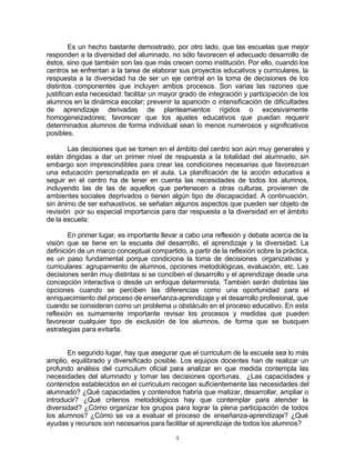 4
Es un hecho bastante demostrado, por otro lado, que las escuelas que mejor
responden a la diversidad del alumnado, no sólo favorecen el adecuado desarrollo de
éstos, sino que también son las que más crecen como institución. Por ello, cuando los
centros se enfrentan a la tarea de elaborar sus proyectos educativos y curriculares, la
respuesta a la diversidad ha de ser un eje central en la toma de decisiones de los
distintos componentes que incluyen ambos procesos. Son varias las razones que
justifican esta necesidad: facilitar un mayor grado de integración y participación de los
alumnos en la dinámica escolar; prevenir la aparición o intensificación de dificultades
de aprendizaje derivadas de planteamientos rígidos o excesivamente
homogeneizadores; favorecer que los ajustes educativos que puedan requerir
determinados alumnos de forma individual sean lo menos numerosos y significativos
posibles.
Las decisiones que se tomen en el ámbito del centro son aún muy generales y
están dirigidas a dar un primer nivel de respuesta a la totalidad del alumnado, sin
embargo son imprescindibles para crear las condiciones necesarias que favorezcan
una educación personalizada en el aula. La planificación de la acción educativa a
seguir en el centro ha de tener en cuenta las necesidades de todos los alumnos,
incluyendo las de las de aquellos que pertenecen a otras culturas, provienen de
ambientes sociales deprivados o tienen algún tipo de discapacidad. A continuación,
sin ánimo de ser exhaustivos, se señalan algunos aspectos que pueden ser objeto de
revisión por su especial importancia para dar respuesta a la diversidad en el ámbito
de la escuela:
En primer lugar, es importante llevar a cabo una reflexión y debate acerca de la
visión que se tiene en la escuela del desarrollo, el aprendizaje y la diversidad. La
definición de un marco conceptual compartido, a partir de la reflexión sobre la práctica,
es un paso fundamental porque condiciona la toma de decisiones organizativas y
curriculares: agrupamiento de alumnos, opciones metodológicas, evaluación, etc. Las
decisiones serán muy distintas si se conciben el desarrollo y el aprendizaje desde una
concepción interactiva o desde un enfoque determinista. También serán distintas las
opciones cuando se perciben las diferencias como una oportunidad para el
enriquecimiento del proceso de enseñanza-aprendizaje y el desarrollo profesional, que
cuando se consideran como un problema u obstáculo en el proceso educativo. En esta
reflexión es sumamente importante revisar los procesos y medidas que pueden
favorecer cualquier tipo de exclusión de los alumnos, de forma que se busquen
estrategias para evitarla.
En segundo lugar, hay que asegurar que el curriculum de la escuela sea lo más
amplio, equilibrado y diversificado posible. Los equipos docentes han de realizar un
profundo análisis del curriculum oficial para analizar en que medida contempla las
necesidades del alumnado y tomar las decisiones oportunas. ¿Las capacidades y
contenidos establecidos en el curriculum recogen suficientemente las necesidades del
alumnado? ¿Qué capacidades y contenidos habría que matizar, desarrollar, ampliar o
introducir? ¿Qué criterios metodológicos hay que contemplar para atender la
diversidad? ¿Cómo organizar los grupos para lograr la plena participación de todos
los alumnos? ¿Cómo se va a evaluar el proceso de enseñanza-aprendizaje? ¿Qué
ayudas y recursos son necesarios para facilitar el aprendizaje de todos los alumnos?
 
