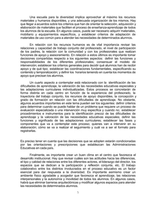 5
Una escuela para la diversidad implica aprovechar al máximo los recursos
materiales y humanos disponibles, y una adecuada organización de los mismos. Hay
que llegar a acuerdos sobre los criterios que han de orientar la selección, adquisición y
elaboración de materiales que faciliten el proceso de enseñanza-aprendizaje de todos
los alumnos de la escuela. En algunos casos, puede ser necesario adquirir materiales,
mobiliario y equipamientos específicos, y establecer criterios de adaptación de
materiales de uso común para a atender las necesidades de determinados alumnos.
En relación con los recursos humanos es de vital importancia revisar las
relaciones y capacidad de trabajo conjunto del profesorado, el nivel de participación
de los padres, la relación con la comunidad y con los profesionales que realizan
funciones de apoyo y asesoramiento. En relación a estos últimos es importante tomar
decisiones compartidas respecto a los siguientes aspectos: definir las funciones y
responsabilidades de los diferentes profesionales; consensuar el modelo de
intervención; establecer los criterios generales para decidir qué alumnos han de recibir
apoyo y de qué tipo; establecer las coordinaciones fundamentales, especificando su
contenido y temporalización; y definir los horarios teniendo en cuenta los momentos de
apoyo que precisan los alumnos.
Un cuarto aspecto a contemplar está relacionado con la identificación de las
dificultades de aprendizaje, la valoración de las necesidades educativas especiales y
las adaptaciones curriculares individualizadas. Estos procesos se concretarán de
forma distinta en cada centro en función de la experiencia del profesorado, la
trayectoria del trabajo conjunto, los recursos de apoyo disponibles, la concepción y
grado de formación en relación con las dificultades de aprendizaje. No obstante,
algunos acuerdos importantes en este tema pueden ser los siguientes: definir criterios
para determinar cuando se puede hablar de un problema que requiere un proceso de
evaluación especializada o una intervención muy específica y cuando no; establecer
procedimientos e instrumentos para la identificación precoz de las dificultades de
aprendizaje y la valoración de las necesidades educativas especiales; definir las
funciones y significado de las adaptaciones curriculares; establecer las fases y
componentes que va a contemplar este proceso; quienes van a intervenir en su
elaboración; cómo se va a realizar el seguimiento y cuál va a ser el formato para
registrarlas.
Es preciso tener en cuenta que las decisiones que se adopten estarán condicionadas
por las orientaciones y prescripciones que establezcan las Administraciones
Educativas en cada país.
Finalmente, es importante crear un buen clima en el centro que favorezca el
desarrollo institucional. Hay que revisar cuáles son las actitudes hacia las diferencias,
el tipo y calidad de relaciones entre los diferentes actores, el liderazgo del director, los
espacios que se dedican a la participación y reflexión conjunta, etc. El trabajo
colaborativo entre los distintos involucrados en el proceso educativo es un factor
esencial para dar respuesta a la diversidad. Es importante asimismo crear un
ambiente físico agradable y acogedor que favorezca el aprendizaje, las relaciones
interpersonales y la autonomía y movilidad de todos los alumnos. En algunos casos,
habrá que eliminar barreras arquitectónicas y modificar algunos espacios para atender
las necesidades de determinados alumnos.
 