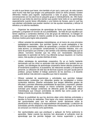 7
no sólo lo que tienen que hacer, sino también el por qué y para qué, de esta manera
será mucho más fácil que tengan una participación activa en dicho proceso. Existen
diferentes medios para lograrlo: explicaciones a todo el grupo, demostraciones,
conversaciones con los alumnos en pequeño grupo e individualmente, etc. Otro factor
esencial es que todos los alumnos sientan que pueden tener éxito en su aprendizaje,
especialmente cuando tienen dificultades o una historia de fracaso, para lo cual hay
que plantear actividades que puedan resolver con las ayudas necesarias y reforzar el
esfuerzo y no sólo los resultados.
c.- Organizar las experiencias de aprendizaje de forma que todos los alumnos
participen y progresen en función de sus posibilidades. Se trata de que aquellos que
tienen objetivos o contenidos distintos a los del grupo de referencia, no trabajen en
paralelo, sino que participen lo máximo posible en las actividades del aula. Existen
diversos medios para lograr este propósito:
- Utilizar variedad de estrategias metodológicas, en el marco de unos principios
pedagógicos esenciales, que permitan ajustar la ayuda pedagógica a las
diferentes necesidades, estilos de aprendizaje y proceso de construcción de
cada alumno. La concepción constructivista no prescribe métodos, sino una
serie de principios que orientan y dan sentido a las distintas estrategias que se
utilicen. Conviene recordar que los niños con necesidades educativas
especiales no aprenden de forma muy diferente aunque requieran, en muchos
casos, más ayudas y/o ayudas distintas al resto.
- Utilizar estrategias de aprendizaje cooperativo. Es ya un hecho bastante
demostrado que los niños no aprenden sólo del profesor sino también de sus
iguales. Las estrategias de aprendizaje cooperativo tienen efectos positivos en
el rendimiento académico, la autoestima, las relaciones sociales y el desarrollo
personal. La utilización de este tipo de técnicas supone una gran ayuda para el
profesor, porque facilitan el trabajo autónomo de los alumnos y el docente
puede dedicar más atención a aquellos que más lo necesitan.
- Ofrecer variedad de experiencias y actividades que permitan trabajar
determinados contenidos con diferentes grados de complejidad e incluso
contenidos distintos. Diseñar actividades que tengan diferentes grados de
dificultad y permitan diferentes posibilidades de ejecución y expresión; plantear
varias actividades para trabajar un mismo contenido; plantear una misma
actividad para trabajar contenidos de diferente grado de dificultad; utilizar
metodologías que incluyan actividades de distinto tipo como puede ser el
trabajo a través de proyectos, los talleres.
- Ofrecer la posibilidad de que los alumnos elijan entre distintas actividades y
decidan la forma de realizarlas. Para lograr una mayor autonomía es preciso
dar oportunidades para que los alumnos tomen decisiones sobre la
planificación de su trabajo y se responsabilicen del aprendizaje. La elección de
actividades permite adaptarse a las diferencias individuales y que los alumnos
se conozcan a si mismos como aprendices.
- Dar oportunidades para que practiquen y apliquen de forma autónoma lo
aprendido. Saber cuando los alumnos han alcanzado el suficiente nivel de
aprendizaje que les permita trabajar con menos supervisión y ayuda.
 