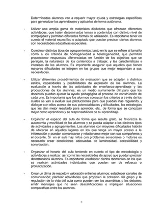 8
Determinados alumnos van a requerir mayor ayuda y estrategias específicas
para generalizar los aprendizajes y aplicarlos de forma autónoma.
- Utilizar una amplia gama de materiales didácticos que ofrezcan diferentes
actividades, que traten determinados temas o contenidos con distinto nivel de
complejidad y permitan diferentes formas de utilización. Es importante tener en
cuenta el material específico o adaptado que puedan precisar ciertos alumnos
con necesidades educativas especiales.
- Combinar distintos tipos de agrupamientos, tanto en lo que se refiere al tamaño
como a los criterios de homogeneidad o heterogeneidad, que permitan
proporcionar respuestas diferenciadas en función de los objetivos que se
persigan, la naturaleza de los contenidos a trabajar, y las características e
intereses de los alumnos. Es importante asegurar que aquellos que tienen
mayores dificultades se integren en los grupos que mejor respondan a sus
necesidades.
- Utilizar diferentes procedimientos de evaluación que se adapten a distintos
estilos, capacidades y posibilidades de expresión de los alumnos. La
evaluación a través de las actividades de enseñanza-aprendizaje y las
producciones de los alumnos, es un medio sumamente útil para que los
docentes puedan ajustar la ayuda pedagógica al proceso de construcción de
cada uno. Es importante que los alumnos conozcan los criterios a través de los
cuales se van a evaluar sus producciones para que puedan irlas regulando, y
dialogar con ellos acerca de sus potencialidades y dificultades, las estrategias
que les dan mejor resultado para aprender, etc., de forma que se conozcan
mejor como aprendices y se responsabilicen de su aprendizaje.
- Organizar el espacio del aula de forma que resulte grato, se favorezca la
autonomía y movilidad de los alumnos y se pueda adaptar a los distintos tipos
de actividades y agrupamientos. Los alumnos con mayores dificultades habrán
de ubicarse en aquellos lugares en los que tenga un mayor acceso a la
información y puedan comunicarse y relacionarse mejor con sus compañeros y
el docente. Si en el aula hay niños con problemas sensoriales o motores es
necesario crear condiciones adecuadas de luminosidad, accesibilidad y
sonorización.
- Organizar el horario del aula teniendo en cuenta el tipo de metodología y
actividades a realizar, así como las necesidades de apoyo que puedan precisar
determinados alumnos. Es importante establecer ciertos momentos en los que
se realicen actividades individuales que pueden ser de refuerzo o
profundización.
- Crear un clima de respeto y valoración entre los alumnos: establecer canales de
comunicación; plantear actividades que propicien la cohesión del grupo y la
regulación de la vida del aula como pueden ser las asambleas o los debates;
emitir mensajes que no sean descalificadores o impliquen situaciones
comparativas entre los alumnos.
 