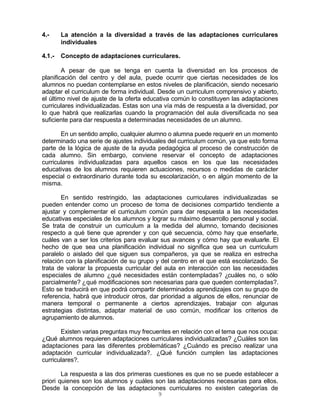 9
4.- La atención a la diversidad a través de las adaptaciones curriculares
individuales
4.1.- Concepto de adaptaciones curriculares.
A pesar de que se tenga en cuenta la diversidad en los procesos de
planificación del centro y del aula, puede ocurrir que ciertas necesidades de los
alumnos no puedan contemplarse en estos niveles de planificación, siendo necesario
adaptar el curriculum de forma individual. Desde un curriculum comprensivo y abierto,
el último nivel de ajuste de la oferta educativa común lo constituyen las adaptaciones
curriculares individualizadas. Estas son una vía más de respuesta a la diversidad, por
lo que habrá que realizarlas cuando la programación del aula diversificada no sea
suficiente para dar respuesta a determinadas necesidades de un alumno.
En un sentido amplio, cualquier alumno o alumna puede requerir en un momento
determinado una serie de ajustes individuales del curriculum común, ya que esto forma
parte de la lógica de ajuste de la ayuda pedagógica al proceso de construcción de
cada alumno. Sin embargo, conviene reservar el concepto de adaptaciones
curriculares individualizadas para aquellos casos en los que las necesidades
educativas de los alumnos requieren actuaciones, recursos o medidas de carácter
especial o extraordinario durante toda su escolarización, o en algún momento de la
misma.
En sentido restringido, las adaptaciones curriculares individualizadas se
pueden entender como un proceso de toma de decisiones compartido tendiente a
ajustar y complementar el curriculum común para dar respuesta a las necesidades
educativas especiales de los alumnos y lograr su máximo desarrollo personal y social.
Se trata de construir un curriculum a la medida del alumno, tomando decisiones
respecto a qué tiene que aprender y con qué secuencia, cómo hay que enseñarle,
cuáles van a ser los criterios para evaluar sus avances y cómo hay que evaluarle. El
hecho de que sea una planificación individual no significa que sea un curriculum
paralelo o aislado del que siguen sus compañeros, ya que se realiza en estrecha
relación con la planificación de su grupo y del centro en el que está escolarizado. Se
trata de valorar la propuesta curricular del aula en interacción con las necesidades
especiales de alumno ¿qué necesidades están contempladas? ¿cuáles no, o sólo
parcialmente? ¿qué modificaciones son necesarias para que queden contempladas?.
Esto se traducirá en que podrá compartir determinados aprendizajes con su grupo de
referencia, habrá que introducir otros, dar prioridad a algunos de ellos, renunciar de
manera temporal o permanente a ciertos aprendizajes, trabajar con algunas
estrategias distintas, adaptar material de uso común, modificar los criterios de
agrupamiento de alumnos.
Existen varias preguntas muy frecuentes en relación con el tema que nos ocupa:
¿Qué alumnos requieren adaptaciones curriculares individualizadas? ¿Cuáles son las
adaptaciones para las diferentes problemáticas? ¿Cuándo es preciso realizar una
adaptación curricular individualizada?. ¿Qué función cumplen las adaptaciones
curriculares?.
La respuesta a las dos primeras cuestiones es que no se puede establecer a
priori quienes son los alumnos y cuáles son las adaptaciones necesarias para ellos.
Desde la concepción de las adaptaciones curriculares no existen categorías de
 