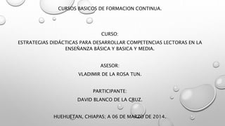 CURSOS BASICOS DE FORMACION CONTINUA.
CURSO:
ESTRATEGIAS DIDÁCTICAS PARA DESARROLLAR COMPETENCIAS LECTORAS EN LA
ENSEÑANZA BÁSICA Y BASICA Y MEDIA.
ASESOR:
VLADIMIR DE LA ROSA TUN.
PARTICIPANTE:
DAVID BLANCO DE LA CRUZ.
HUEHUETAN, CHIAPAS; A 06 DE MARZO DE 2014.
 