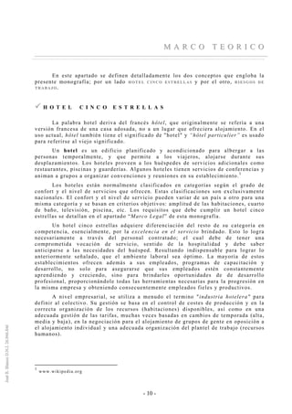 - 10 -
MM AA RR CC OO TT EE OO RR II CC OO
En este apartado se definen detalladamente los dos conceptos que engloba la
presente monografía; por un lado HH OO TT EE LL CC II NN CC OO EE SS TT RR EE LL LL AA SS y por el otro, RR II EE SS GG OO SS DD EE
TT RR AA BB AA JJ OO ..
H O T E L C I N C O E S T R E L L A S
La palabra hotel deriva del francés hôtel, que originalmente se refería a una
versión francesa de una casa adosada, no a un lugar que ofreciera alojamiento. En el
uso actual, hôtel también tiene el significado de "hotel" y “hôtel particulier” es usado
para referirse al viejo significado.
Un hotel es un edificio planificado y acondicionado para albergar a las
personas temporalmente, y que permite a los viajeros, alojarse durante sus
desplazamientos. Los hoteles proveen a los huéspedes de servicios adicionales como
restaurantes, piscinas y guarderías. Algunos hoteles tienen servicios de conferencias y
animan a grupos a organizar convenciones y reuniones en su establecimiento.
1
Los hoteles están normalmente clasificados en categorías según el grado de
confort y el nivel de servicios que ofrecen. Estas clasificaciones son exclusivamente
nacionales. El confort y el nivel de servicio pueden variar de un país a otro para una
misma categoría y se basan en criterios objetivos: amplitud de las habitaciones, cuarto
de baño, televisión, piscina, etc. Los requisitos que debe cumplir un hotel cinco
estrellas se detallan en el apartado “Marco Legal” de esta monografía.
Un hotel cinco estrellas adquiere diferenciación del resto de su categoría en
competencia, esencialmente, por la excelencia en el servicio brindado. Esto lo logra
necesariamente a través del personal contratado; el cual debe de tener una
comprometida vocación de servicio, sentido de la hospitalidad y debe saber
anticiparse a las necesidades del huésped. Resultando indispensable para lograr lo
anteriormente señalado, que el ambiente laboral sea óptimo. La mayoría de estos
establecimientos ofrecen además a sus empleados, programas de capacitación y
desarrollo, no solo para asegurarse que sus empleados estén constantemente
aprendiendo y creciendo, sino para brindarles oportunidades de de desarrollo
profesional, proporcionándole todas las herramientas necesarias para la progresión en
la misma empresa y obteniendo consecuentemente empleados fieles y productivos.
A nivel empresarial, se utiliza a menudo el termino "industria hotelera" para
definir al colectivo. Su gestión se basa en el control de costes de producción y en la
correcta organización de los recursos (habitaciones) disponibles, así como en una
adecuada gestión de las tarifas, muchas veces basadas en cambios de temporada (alta,
media y baja), en la negociación para el alojamiento de grupos de gente en oposición a
el alojamiento individual y una adecuada organización del plantel de trabajo (recursos
humanos).
1
www.wikipedia.org
 