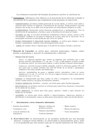 - 98 -
Los elementos esenciales del botiquín de primeros auxilios se clasifican en:
Antisépticos: substancias cuyo objetivo es la prevención de la infección evitando el
crecimiento de los gérmenes que comúnmente están presentes en toda lesión.
YODOPOVIDONA: povidona yodada germicida de acción rápida, se utiliza como jabón y
solución para realizar la limpieza y desinfección de lesiones. Puede producir reacción
alérgica, por lo que no se debe usar en pacientes con antecedentes alérgicos al yodo.
CLORHEXIDINA: bactericida contra bacterias grampositivas y gramnegativas. Útil en
desinfección de quemaduras y heridas y para la desinfección de material limpio.
ALCOHOL AL 70%: se usa para desinfectar termómetros clínicos, pinzas, tijeras u otro
instrumental. También se usa para la limpieza de la piel, antes de la inyección. No es
aconsejable utilizarlo en una herida por que irrita los tejidos.
SUERO FISIOLOGICO O SOLUCION SALINA NORMAL: se utiliza para limpiar o lavar
heridas y quemaduras, también como descongestionante nasal.
JABON: de tocador, barra o líquido para el lavado de las manos, heridas y material.
Material de Curación: se utiliza para: controlar hemorragias, limpiar, cubrir
heridas o quemaduras y prevenir la contaminación e infección.
PRODUCTOS DE GASAS
-- Gasas: se sugieren aquellas que vienen en paquetes que contienen una o más
gasitas estériles individuales (7.5 cm. por 7.5 cm.). Cada paquete se halla cerrado
en cobertura estéril. Se utiliza para limpiar y cubrir heridas o detener hemorragias.
-- Compresas: porción de gasa orillada cuadrada, estéril lo suficiente grande (38 a 40
cm.) para que se pueda extender mas allá del borde de la herida o quemadura.
También es útil para atender una hemorragia.
-- Apósitos: almohadillas de gasas y algodón estéril, absorbente, viene en varios
tamaños (13 x 8 cm. 13 x 23 cm. 23 x 23 cm.) según la lesión a cubrir, para ojos se
utilizan de 4 cm. x 6.5 cm.
VENDAS: es indispensable que haya vendas en rollo y triangulares. Es recomendable
incluir vendas elástica y de gasas de diferentes tamaños.
VENDAS ADHESIVAS: (banditas - curitas), son útiles para cubrir heridas pequeñas.
BAJALENGUAS: en primeros auxilios se utilizan para inmovilizar fracturas o luxaciones
de los dedos de las manos.
CINTA ADHESIVA: se utiliza para fijar gasas, apósitos, vendas y para afrontar los
bordes de las heridas.
ALGODÓN: se utiliza para forrar tablilla o inmovilizadores, improvisar apósitos y
desinfectar el instrumental, nunca se debe poner directamente sobre una herida abierta.
Instrumental y otros elementos adicionales
Guantes desechables
Termómetro oral
Lista de teléfonos de
emergencia
Manual o folletos de
primeros auxilios
Pañuelos desechables
Toallitas húmedas
Manta térmica
Bolsas de plásticos
Vasos desechables
2- ELECTROCUCIÓN: la electrocución es un accidente producido por una descarga
eléctrica. Cualquier lesión debida a la electricidad es potencialmente grave, tanto
si se ha producido por alta tensión como por la tensión doméstica de 220 voltios.
 