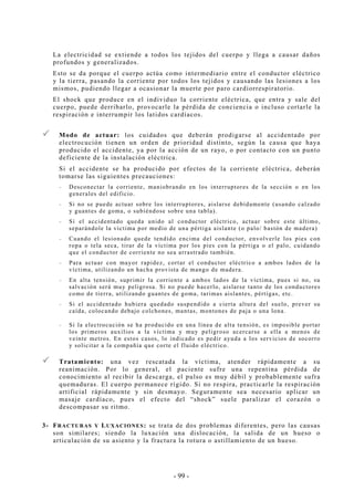 - 99 -
La electricidad se extiende a todos los tejidos del cuerpo y llega a causar daños
profundos y generalizados.
Esto se da porque el cuerpo actúa como intermediario entre el conductor eléctrico
y la tierra, pasando la corriente por todos los tejidos y causando las lesiones a los
mismos, pudiendo llegar a ocasionar la muerte por paro cardiorrespiratorio.
El shock que produce en el individuo la corriente eléctrica, que entra y sale del
cuerpo, puede derribarlo, provocarle la pérdida de conciencia o incluso cortarle la
respiración e interrumpir los latidos cardíacos.
Modo de actuar: los cuidados que deberán prodigarse al accidentado por
electrocución tienen un orden de prioridad distinto, según la causa que haya
producido el accidente, ya por la acción de un rayo, o por contacto con un punto
deficiente de la instalación eléctrica.
Si el accidente se ha producido por efectos de la corriente eléctrica, deberán
tomarse las siguientes precauciones:
-- Desconectar la corriente, maniobrando en los interruptores de la sección o en los
generales del edificio.
-- Si no se puede actuar sobre los interruptores, aislarse debidamente (usando calzado
y guantes de goma, o subiéndose sobre una tabla).
-- Si el accidentado queda unido al conductor eléctrico, actuar sobre este último,
separándole la víctima por medio de una pértiga aislante (o palo/ bastón de madera)
-- Cuando el lesionado quede tendido encima del conductor, envolverle los pies con
ropa o tela seca, tirar de la víctima por los pies con la pértiga o el palo, cuidando
que el conductor de corriente no sea arrastrado también.
-- Para actuar con mayor rapidez, cortar el conductor eléctrico a ambos lados de la
víctima, utilizando un hacha provista de mango de madera.
-- En alta tensión, suprimir la corriente a ambos lados de la víctima, pues si no, su
salvación será muy peligrosa. Si no puede hacerlo, aislarse tanto de los conductores
como de tierra, utilizando guantes de goma, tarimas aislantes, pértigas, etc.
-- Si el accidentado hubiera quedado suspendido a cierta altura del suelo, prever su
caída, colocando debajo colchones, mantas, montones de paja o una lona.
-- Si la electrocución se ha producido en una línea de alta tensión, es imposible portar
los primeros auxilios a la víctima y muy peligroso acercarse a ella a menos de
veinte metros. En estos casos, lo indicado es pedir ayuda a los servicios de socorro
y solicitar a la compañía que corte el fluido eléctrico.
Tratamiento: una vez rescatada la víctima, atender rápidamente a su
reanimación. Por lo general, el paciente sufre una repentina pérdida de
conocimiento al recibir la descarga, el pulso es muy débil y probablemente sufra
quemaduras. El cuerpo permanece rígido. Si no respira, practicarle la respiración
artificial rápidamente y sin desmayo. Seguramente sea necesario aplicar un
masaje cardíaco, pues el efecto del “shock” suele paralizar el corazón o
descompasar su ritmo.
3- FRACTURAS Y LUXACIONES: se trata de dos problemas diferentes, pero las causas
son similares; siendo la luxación una dislocación, la salida de un hueso o
articulación de su asiento y la fractura la rotura o astillamiento de un hueso.
 