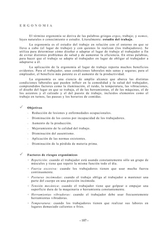 - 107 -
EE RR GG OO NN OO MM II AA
El término ergonomía se deriva de las palabras griegas ergos, trabajo; y nomos,
leyes naturales o conocimiento o estudio. Literalmente: estudio del trabajo.
La ergonomía es el estudio del trabajo en relación con el entorno en que se
lleva a cabo (el lugar de trabajo) y con quienes lo realizan (los trabajadores). Se
utiliza para determinar cómo diseñar o adaptar el lugar de trabajo al trabajador a fin
de evitar distintos problemas de salud y de aumentar la eficiencia. En otras palabras,
para hacer que el trabajo se adapte al trabajador en lugar de obligar al trabajador a
adaptarse a él.
La aplicación de la ergonomía al lugar de trabajo reporta muchos beneficios
evidentes. Para el trabajador, unas condiciones laborales más sanas y seguras; para el
empleador, el beneficio más patente es el aumento de la productividad.
La ergonomía es una ciencia de amplio alcance que abarca las distintas
condiciones laborales que pueden influir en la comodidad y la salud del trabajador,
comprendidos factores como la iluminación, el ruido, la temperatura, las vibraciones,
el diseño del lugar en que se trabaja, el de las herramientas, el de las máquinas, el de
los asientos y el calzado y el del puesto de trabajo, incluidos elementos como el
trabajo en turnos, las pausas y los horarios de comidas.
Objetivos
-- Reducción de lesiones y enfermedades ocupacionales.
-- Disminución de los costos por incapacidad de los trabajadores.
-- Aumento de la producción.
-- Mejoramiento de la calidad del trabajo.
-- Disminución del ausentismo.
-- Aplicación de las normas existentes.
-- Disminución de la pérdida de materia prima.
Factores de riesgos ergonómicos
Repetición: cuando el trabajador está usando constantemente sólo un grupo de
músculos y tiene que repetir la misma función todo el día.
Fuerza excesiva: cuando los trabajadores tienen que usar mucha fuerza
continuamente.
Posturas incómodas: cuando el trabajo obliga al trabajador a mantener una
parte del cuerpo en una posición incómoda.
Tensión mecánica: cuando el trabajador tiene que golpear o empujar una
superficie dura de la maquinaria o herramienta constantemente.
Herramientas vibradoras: cuando el trabajador debe usar frecuentemente
herramientas vibradoras.
Temperatura: cuando los trabajadores tienen que realizar sus labores en
lugares demasiado calientes o fríos.
 