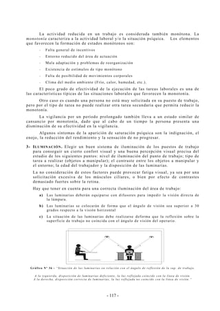 - 117 -
La actividad reducida en un trabajo es considerada también monótona. La
monotonía caracteriza a la actividad laboral y/o la situación psíquica. Los elementos
que favorecen la formación de estados monótonos son:
-- Falta general de incentivos
-- Entorno reducido del área de actuación
-- Mala adaptación y problemas de reorganización
-- Existencia de estímulos de tipo monótono
-- Falta de posibilidad de movimientos corporales
-- Clima del medio ambiente (Frío, calor, humedad, etc.).
El poco grado de efectividad de la ejecución de las tareas laborales es una de
las características típicas de las situaciones laborales que favorecen la monotonía.
Otro caso es cuando una persona no está muy solicitada en su puesto de trabajo,
pero por el tipo de tarea no puede realizar otra tarea secundaria que permita reducir la
monotonía.
La vigilancia por un período prolongado también lleva a un estado similar de
cansancio por monotonía, dado que al cabo de un tiempo la persona presenta una
disminución de su efectividad en la vigilancia.
Algunos síntomas de la aparición de saturación psíquica son la indignación, el
enojo, la reducción del rendimiento y la sensación de no progresar.
3- ILUMINACIÓN. Elegir un buen sistema de iluminación de los puestos de trabajo
para conseguir un cierto confort visual y una buena percepción visual precisa del
estudio de los siguientes puntos: nivel de iluminación del punto de trabajo; tipo de
tarea a realizar (objetos a manipular); el contraste entre los objetos a manipular y
el entorno; la edad del trabajador y la disposición de las luminarias.
La no consideración de estos factores puede provocar fatiga visual, ya sea por una
solicitación excesiva de los músculos ciliares, o bien por efecto de contrastes
demasiado fuertes sobre la retina.
Hay que tener en cuenta para una correcta iluminación del área de trabajo:
a) Las luminarias deberán equiparse con difusores para impedir la visión directa de
la lámpara.
b) Las luminarias se colocarán de forma que el ángulo de visión sea superior a 30
grados respecto a la visión horizontal
c) La situación de las luminarias debe realizarse deforma que la reflexión sobre la
superficie de trabajo no coincida con el ángulo de visión del operario.
Gráfico Nº 36 - “Situación de las luminarias en relación con el ángulo de reflexión de la sup. de trabajo.
A la izquierda, disposición de luminarias deficiente, la luz reflejada coincide con la línea de visión.
A la derecha, disposición correcta de luminarias, la luz reflejada no coincide con la línea de visión.”
 