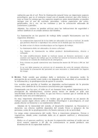 - 119 -
radiación que da el sol. Pero la iluminación natural tiene un importante aspecto
psicológico, que es el contacto visual con el mundo exterior; por ello frente a
esto se tiene la ventaja que los aspectos negativos antes mencionados se pueden
mitigar con el uso de cortinas, persianas, vidrios especiales (de color,
polarizados, etc.), etc. en las ventanas y por la colocación adecuada de
cielorrasos y paredes.
Además, los colores se pueden utilizar para las indicaciones de seguridad e
influir también él en estado anímico del hombre.
La iluminación en los puestos de trabajo debe cumplir básicamente con los
requisitos mínimos:
-- La composición espectral de la luz debe ser adecuada a la tarea a realizar, de modo
que permita observar o reproducir los colores en la medida que sea necesario.
-- Se debe evitar el efecto estroboscópico en los lugares de trabajo.
-- La iluminancia debe ser adecuada a la tarea a efectuar.
-- Las fuentes de iluminación no deben producir deslumbramientos, directo o
reflejado.
-- En todo establecimiento donde se realicen tareas en horarios nocturnos o que
cuenten con lugares de trabajo que no reciban luz natural en horarios diurnos, debe
instalarse un sistema de iluminación de emergencia.
-- Este sistema no puede suministrar una iluminación menor de 30 luxes a 80 cm. del
suelo.
-- A su vez debe ponerse en servicio en el momento de corte de energía eléctrica,
facilitando la evacuación del personal en caso necesario e iluminando los lugares
de riesgo.
4- RUIDO. Todo sonido que produce daño o molestias se denomina ruido; la
percepción de un sonido como ruido o no depende de la intensidad, el contenido de
la información y la predisposición de quien lo escucha.
Los sonidos que percibe el hombre no dependen exclusivamente de la presión
sonora, sino también de la frecuencia (oscilaciones por segundo).
Comparando con los ojos, el oído en el ser humano tiene menor importancia en la
percepción de informaciones, existen pocas tareas en donde se pide una
sensibilidad elevada de los oídos; lo que nos lleva a razonar que el sentido de la
audición tiene una actividad pasiva.
Es muy importante determinar si los ruidos que se producen en un puesto de
trabajo causan algún efecto sobre el hombre (fisiológico o psicológico), el cual
pueda afectar su bienestar o su rendimiento laboral.
Además de la intensidad del sonido, el desarrollo temporal, su frecuencia y
duración; sus efectos también dependen del estado físico y psíquico de las
personas, como de su predisposición a la fuente emisora y de su actividad.
La carga como consecuencia del ruido, lleva a reacciones psíquicas, físicas y
vegetativas, dando como resultado daño en el aparato auditivo y alteraciones
orgánicas.
-- Daños en el aparato auditivo: se da por la exposición continua al ruido con un
nivel sonoro superior a 85 db, en consecuencia se puede producir una
disminución de la capacidad auditiva.
 
