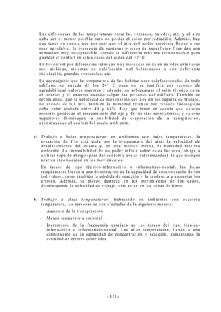 - 121 -
Las diferencias de las temperaturas entre las ventanas, paredes, etc. y el aire
debe ser el menor posible para no perder el calor por radiación. Además, hay
que tener en cuenta que por más que el aire del medio ambiente llegue a ser
muy agradable, la presencia de ventanas o áreas de superficies frías dan una
sensación muy desagradable, siendo la diferencia máxima recomendable para
guardar el confort en estos casos del orden del +2° C.
El disconfort por diferencias térmicas muy marcadas se da en paredes exteriores
mal aisladas, sistemas de calefacción mal balanceados o con deficiente
instalación, grandes ventanales, etc.
Es aconsejable que la temperatura de las habitaciones calefaccionadas de todo
edificio, no exceda de los 24° C pues no se justifica por razones de
agradabilidad valores mayores y además, no sobrecargar el salto térmico entre
el interior y el exterior cuando salgan las personas del edificio. También se
recomienda, que la velocidad de movimiento del aire en los lugares de trabajo,
no exceda de 0,1 m/s, también la humedad relativa por razones fisiológicas
debe estar acotada entre 40 y 65%. Hay que tener en cuenta que valores
menores producen el resecamiento del ojo y de las vías respiratorias, y valores
superiores disminuyen la posibilidad de evaporación de la transpiración,
disminuyendo el confort del medio ambiente.
a) Trabajo a bajas temperaturas: en ambientes con bajas temperaturas, la
sensación de frío está dada por la temperatura del aire, la velocidad de
desplazamiento del mismo y, en una medida menor, la humedad relativa
ambiente. La imposibilidad de no poder influir sobre estos factores, obliga a
utilizar ropa de abrigo (para dar confort y evitar enfermedades), la que siempre
acarrea incomodidad en los movimientos.
En tareas de tipo técnico-informativo o informativo-mental, las bajas
temperaturas llevan a una disminución de la capacidad de concentración de los
individuos, como también la pérdida de reacción y la tendencia a aumentar los
errores. Además, se pierde destreza en los movimientos de los dedos,
disminuyendo la velocidad de trabajo, esto se ve en las tareas de tipeo.
b) Trabajo a altas temperaturas: trabajando en ambientes con excesiva
temperatura, las personas se ven afectadas de la siguiente manera:
-- Aumento de la transpiración
-- Mayor temperatura corporal
-- Incremento de la frecuencia cardíaca en las tareas del tipo técnico-
informativo o informativo-mental. Las altas temperaturas, llevan a una
disminución de la capacidad de concentración y reacción, aumentando la
cantidad de errores cometidos.
 