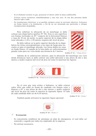 - 125 -
-- Si el elemento extintor es gas, proyectar el chorro sobre la masa combustible.
-- Utilizar varios extintores simultáneamente y uno tras otro. Si son dos personas darán
hacerlo lado a lado.
-- En instalaciones eléctricas, si es posible, primero cortar la corriente eléctrica. Colocarse
en forma lateral a la instalación, a fin de no ser alcanzado por partículas o chispas
incandescentes despedidas.
Para señalizar la ubicación de un matafuego se debe
colocar una chapa baliza (gráfico Nº 30). Esta es una superficie
con franjas inclinadas en 45 º respecto de la horizontal blancas
y rojas de 10 cm. de ancho. La parte superior de la chapa deber
estar ubicada a 1,20 a 1,50 metros respecto del nivel de piso.
Se debe indicar en la parte superior derecha de la chapa
baliza las letras correspondientes a los tipos de fuego para los
cuales es apto el matafuego ubicado. Las letras deben ser rojas
en fondo blanco. El tamaño de la letra debe ser suficientemente
grande como para ser vista desde una distancia de 5 metros.
Gráfico Nº 41 - “Chapa baliza”
Además de la señalización anterior, para la ubicación del matafuego sea visto
desde distancias lejos se debe colocar una señal adicional a una altura de dos o dos
metros y medio respecto del nivel de piso tal como lo muestran las figuras:
Gráfico Nº 42 -“Señalización de proximidad de matafuegos”
En el caso que sean nichos o hidrantes, se debe colocar
sobre ellos una señal en forma de cuadrado con franjas rojas y
blancas a 45º a una altura de dos o dos metros y medio respecto
del nivel de piso tal como lo muestra la siguiente figura. El lado
de cada cuadrado debe ser de 0,30 metros.
Gráfico Nº 43 -“Nichos”
También puede utilizarse la siguiente figura opcional:
Gráfico Nº 44 -“Nichos 2”
Evacuación
-- Es conveniente establecer de antemano un plan de emergencia, el cual debe ser
conocido y seguido por todos los empleados de la empresa.
-- No utilizar ascensores
 