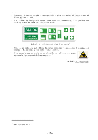 - 126 -
-- Mantener el cuerpo lo más cercano posible al piso para evitar el contacto con el
humo y gases tóxicos.
-- Las salidas de emergencia deben estar señaladas claramente, si es posible los
caminos deben de estar señalizados con luces.
Gráfico Nº 45 -“Señalización de salidas de emergencia”
-- Colocar en cada área del edificio las rutas primarias y secundarias de escape, con
mapas de las mismas y con instrucciones simples.
-- Para advertir que un medio no es adecuado para el escape se puede
colocar la siguiente señal de advertencia.
19
Gráfico Nº 46 -“Señalización:
medio inadecuado”
19
www.rsejercito.mil.ar
 